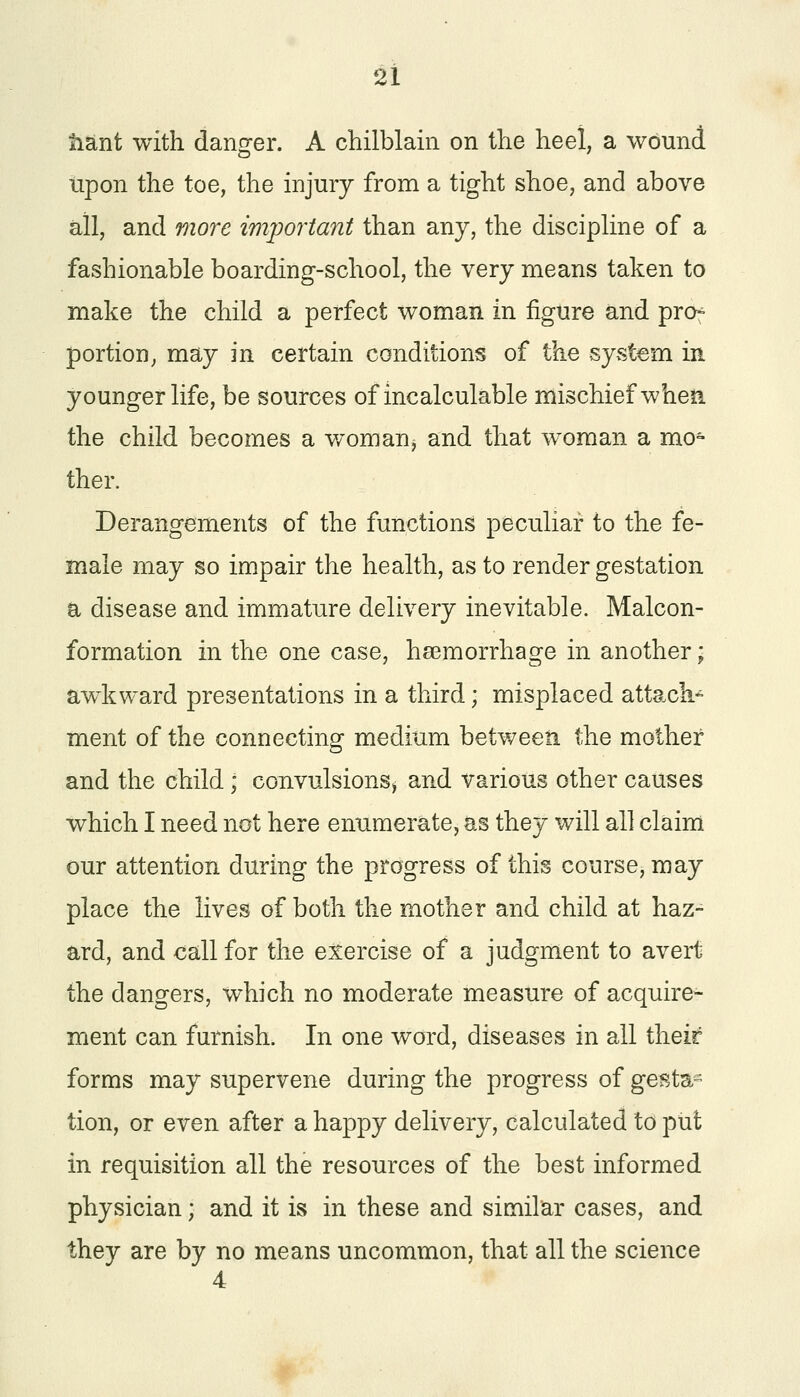 tiant with danger. A chilblain on the heel, a wound upon the toe, the injury from a tight shoe, and above all, and more important than any, the discipline of a fashionable boarding-school, the very means taken to make the child a perfect woman in figure and prcn portion, may in certain conditions of the system in younger life, be sources of incalculable mischief when the child becomes a worn an $ and that woman a mo- ther. Derangements of the functions peculiar to the fe- male may so impair the health, as to render gestation a disease and immature delivery inevitable. Malcon- formation in the one case, haemorrhage in another; awkward presentations in a third; misplaced attach* ment of the connecting medium between the mother and the child; convulsions* and various other causes which I need not here enumerate, as they will all claim our attention during the progress of this course, may place the lives of both the mother and child at haz- ard, and call for the exercise of a judgment to avert the dangers, which no moderate measure of acquire- ment can furnish. In one word, diseases in all their forms may supervene during the progress of gesta- tion, or even after a happy delivery, calculated to put in requisition all the resources of the best informed physician; and it is in these and similar cases, and they are by no means uncommon, that all the science 4