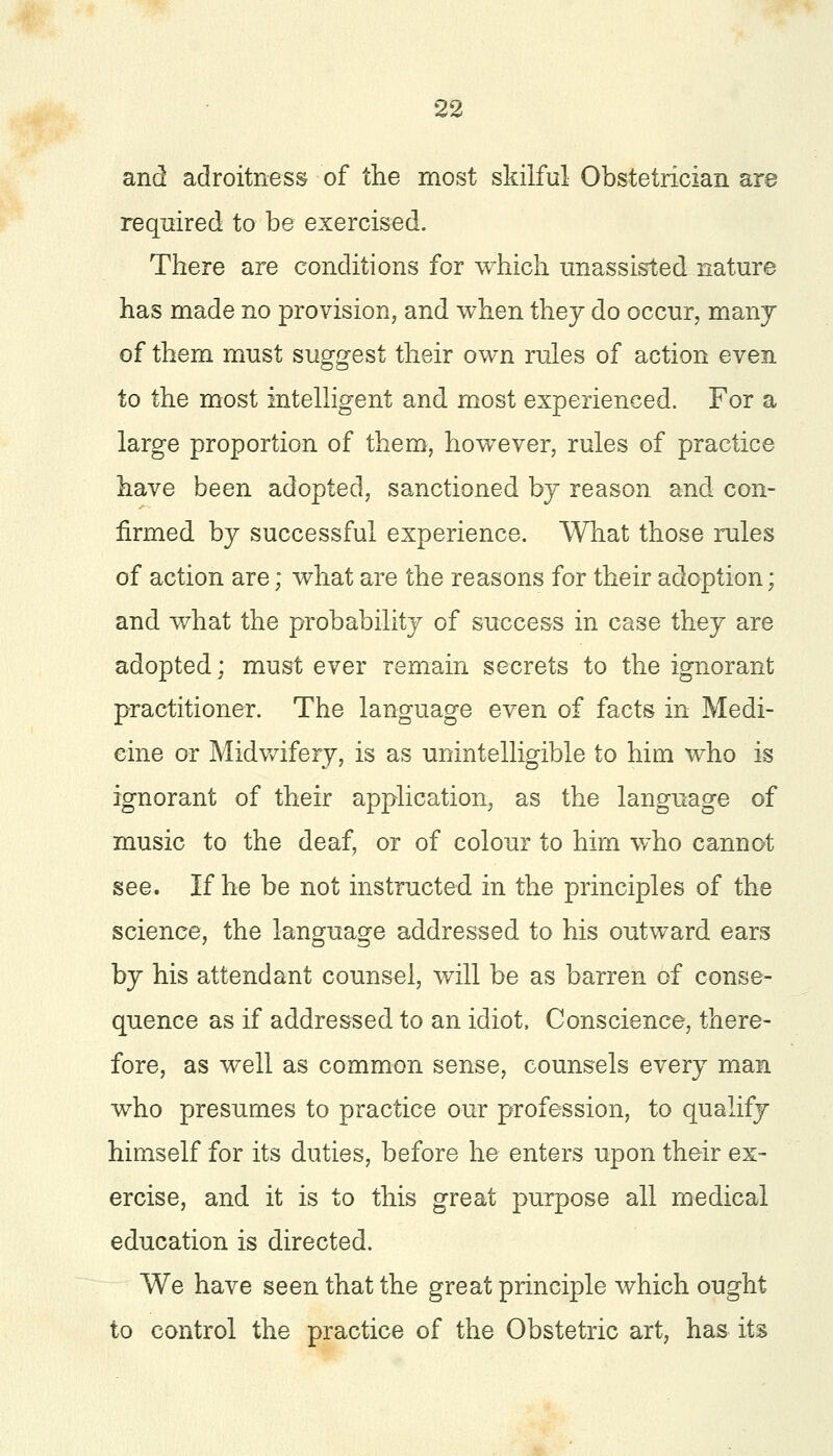 and adroitness of the most skilful Obstetrician are required to be exercised. There are conditions for which unassisted nature has made no provision, and when they do occur, many of them must suggest their own rules of action even to the most intelligent and most experienced. For a large proportion of them, however, rules of practice have been adopted, sanctioned by reason and con- firmed by successful experience. What those rules of action are; what are the reasons for their adoption; and what the probability of success in case they are adopted; must ever remain secrets to the ignorant practitioner. The language even of facts in Medi- cine or Midwifery, is as unintelligible to him who is ignorant of their application, as the language of music to the deaf, or of colour to him who cannot see. If he be not instructed in the principles of the science, the language addressed to his outward ears by his attendant counsel, will be as barren of conse- quence as if addressed to an idiot. Conscience, there- fore, as well as common sense, counsels every man who presumes to practice our profession, to qualify himself for its duties, before he enters upon their ex- ercise, and it is to this great purpose all medical education is directed. We have seen that the great principle which ought to control the practice of the Obstetric art, has its