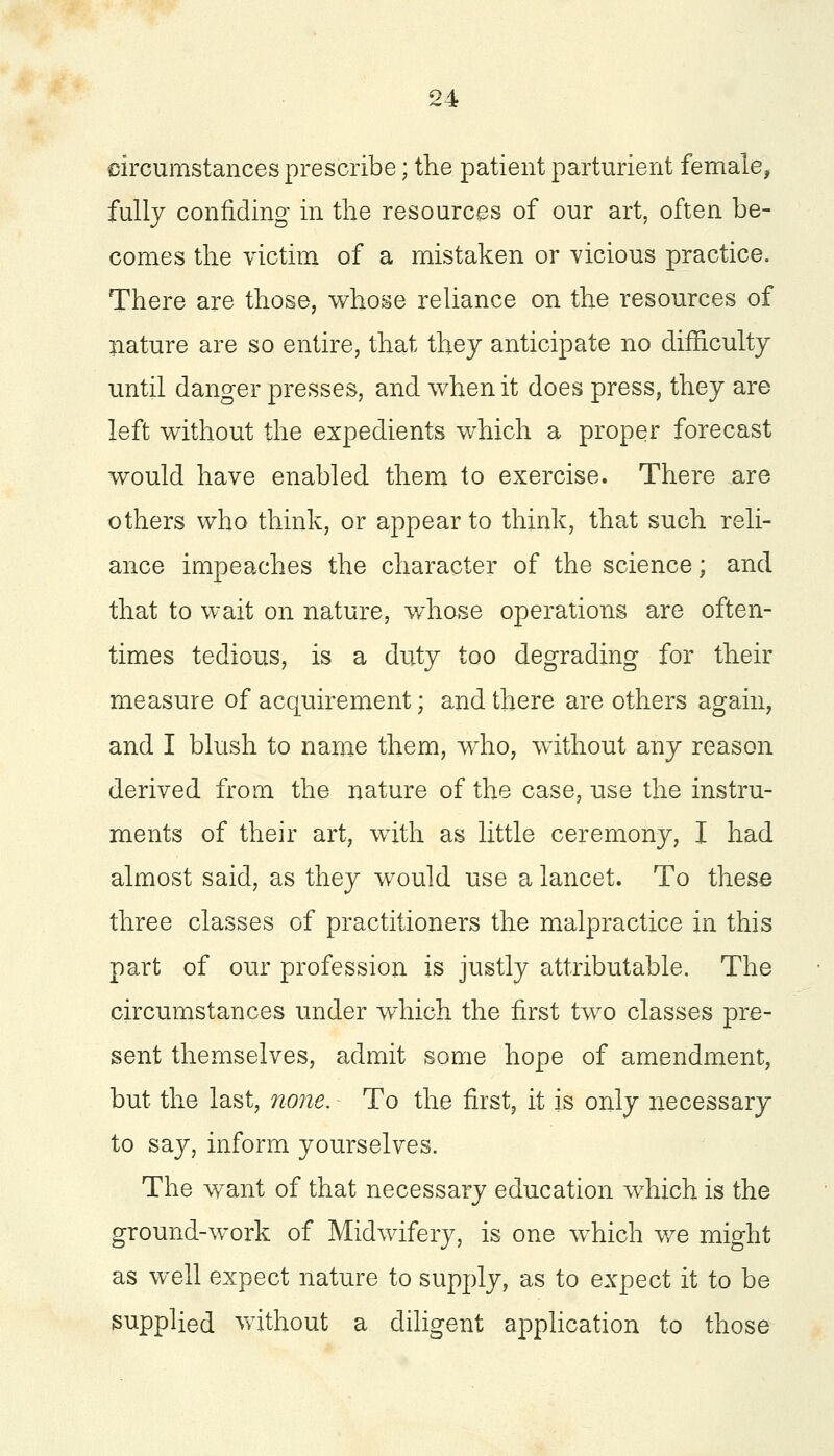 circumstances prescribe; the patient parturient female, fully confiding in the resources of our art, often be- comes the victim of a mistaken or vicious practice. There are those, whose reliance on the resources of nature are so entire, that they anticipate no difficulty until danger presses, and when it does press, they are left without the expedients which a proper forecast would have enabled them to exercise. There are others who think, or appear to think, that such reli- ance impeaches the character of the science; and that to wait on nature, whose operations are often- times tedious, is a duty too degrading for their measure of acquirement; and there are others again, and I blush to name them, who, without any reason derived from the nature of the case, use the instru- ments of their art, with as little ceremony, I had almost said, as they would use a lancet. To these three classes of practitioners the malpractice in this part of our profession is justly attributable. The circumstances under which the first two classes pre- sent themselves, admit some hope of amendment, but the last, none. To the first, it is only necessary to say, inform yourselves. The want of that necessary education which is the ground-work of Midwifery, is one which we might as well expect nature to supply, as to expect it to be supplied without a diligent application to those