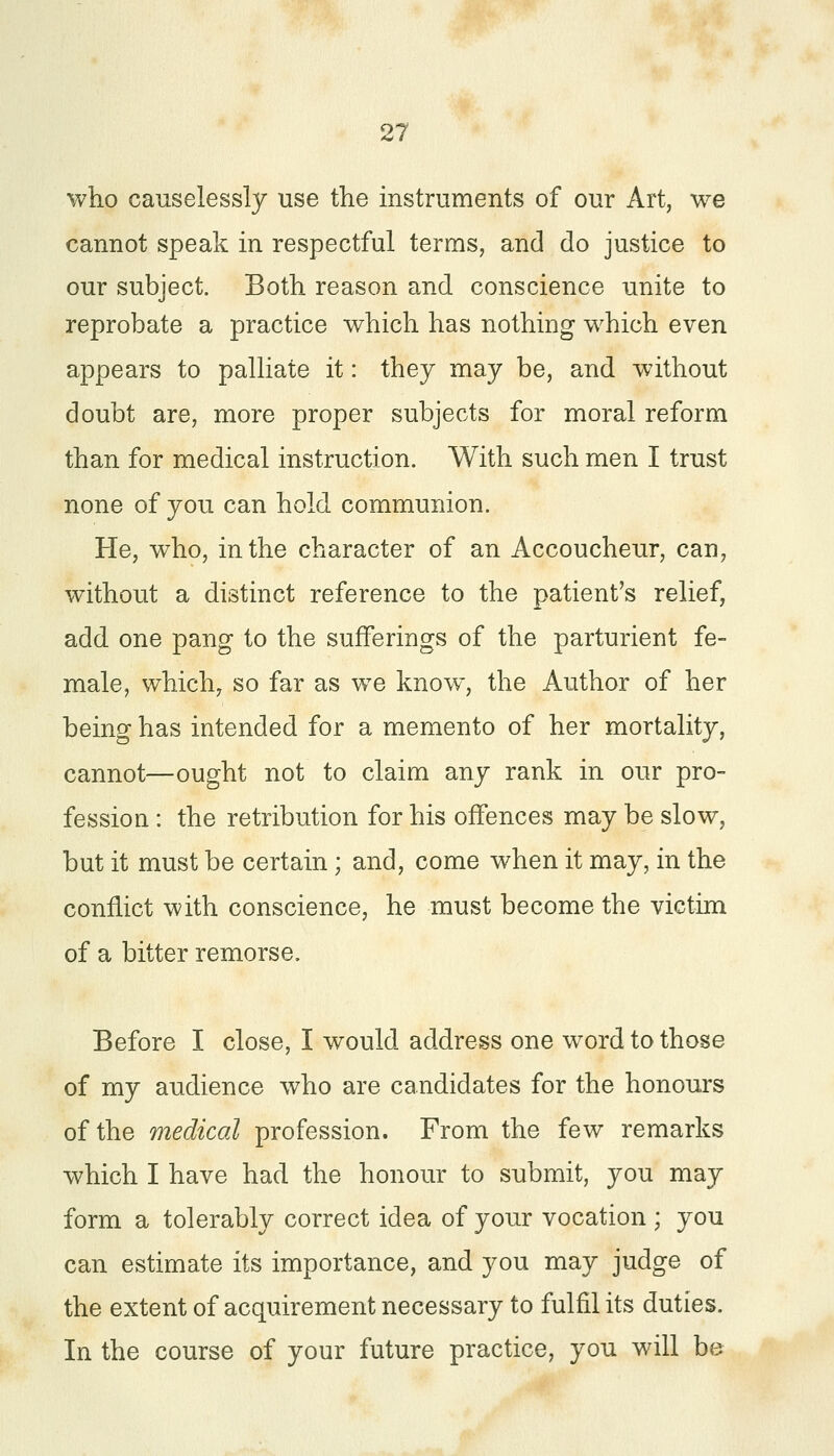 who causelessly use the instruments of our Art, we cannot speak in respectful terms, and do justice to our subject. Both reason and conscience unite to reprobate a practice which has nothing which even appears to palliate it: they may be, and without doubt are, more proper subjects for moral reform than for medical instruction. With such men I trust none of you can hold communion. He, who, in the character of an Accoucheur, can, without a distinct reference to the patient's relief, add one pang to the sufferings of the parturient fe- male, which, so far as we know, the Author of her being has intended for a memento of her mortality, cannot—ought not to claim any rank in our pro- fession : the retribution for his offences may be slow, but it must be certain; and, come when it may, in the conflict with conscience, he must become the victim of a bitter remorse. Before I close, I would address one word to those of my audience who are candidates for the honours of the medical profession. From the few remarks which I have had the honour to submit, you may form a tolerably correct idea of your vocation ; you can estimate its importance, and you may judge of the extent of acquirement necessary to fulfil its duties. In the course of your future practice, you will be