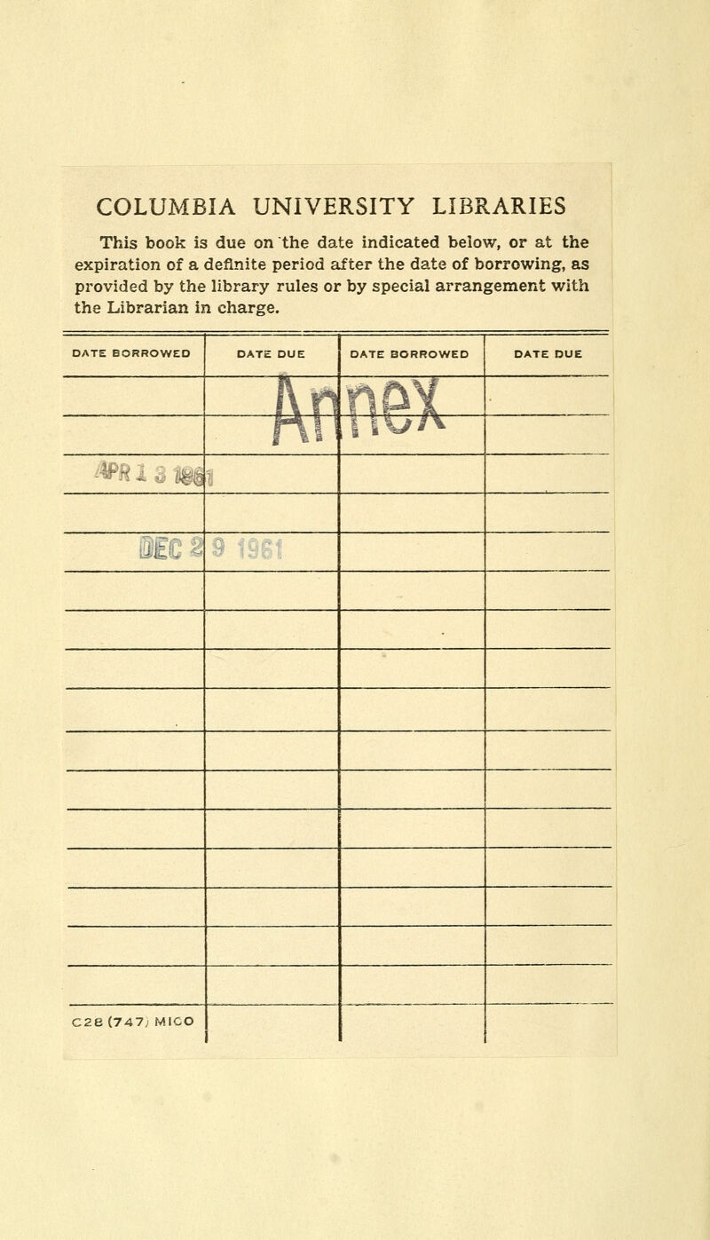 COLUMBIA UNIVERSITY LIBRARIES This book is due on the date indicated below, or at the expiration of a definite period after the date of borrowing, as provided by the library rules or by special arrangement v/ith the Librarian in charge. DATE BORROWED DATE DUE DATE BORROWED DATE DUE ht\ :';&{ r\\ IIV/A ■ Mt,K - C28 (747; MICO