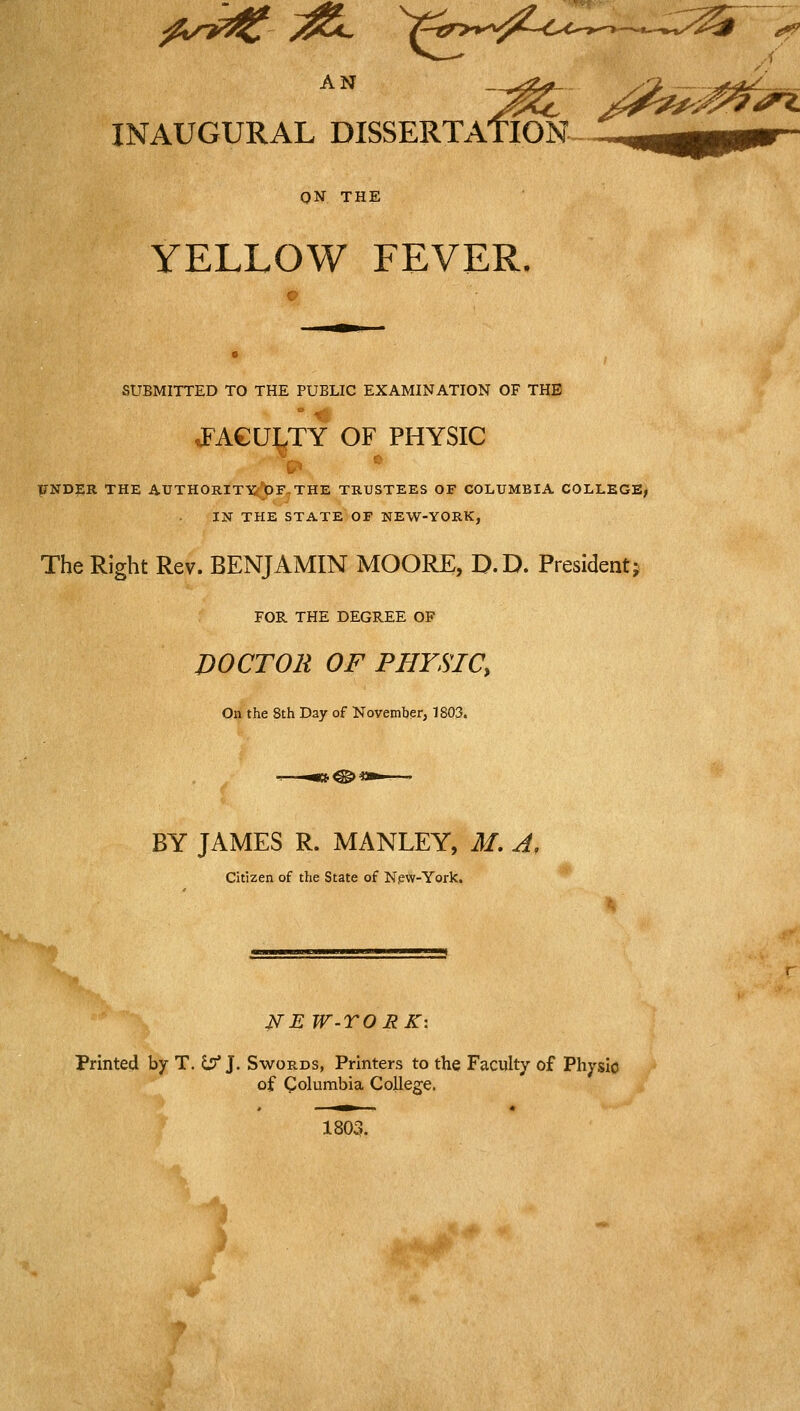 ^u^^ y^L V«r>v^^^-0.-o—.u.,.;^^^ AN INAUGURAL DISSERTATION ON THE YELLOW FEVER. SUBMITTED TO THE PUBLIC EXAMINATION OF THE JFACU^TY OF PHYSIC TENDER THE AUTHORITTSc^^F^THE TRUSTEES OF COLUMBIA COLLEGE, IN THE STATE OF NEW-YORK, The Right Rev. BENJAMIN MOORE, D.D. President j FOR THE DEGREE OF DOCTOR OF PHYSIC, On the 8th Day of November, 1803. BY JAMES R. MANLEY, M. A, citizen of the State of N,ew-York. NE W-rORK\ Printed by T. S;!* J. Swords, Printers to the Faculty of Physio of Columbia College. 1803.