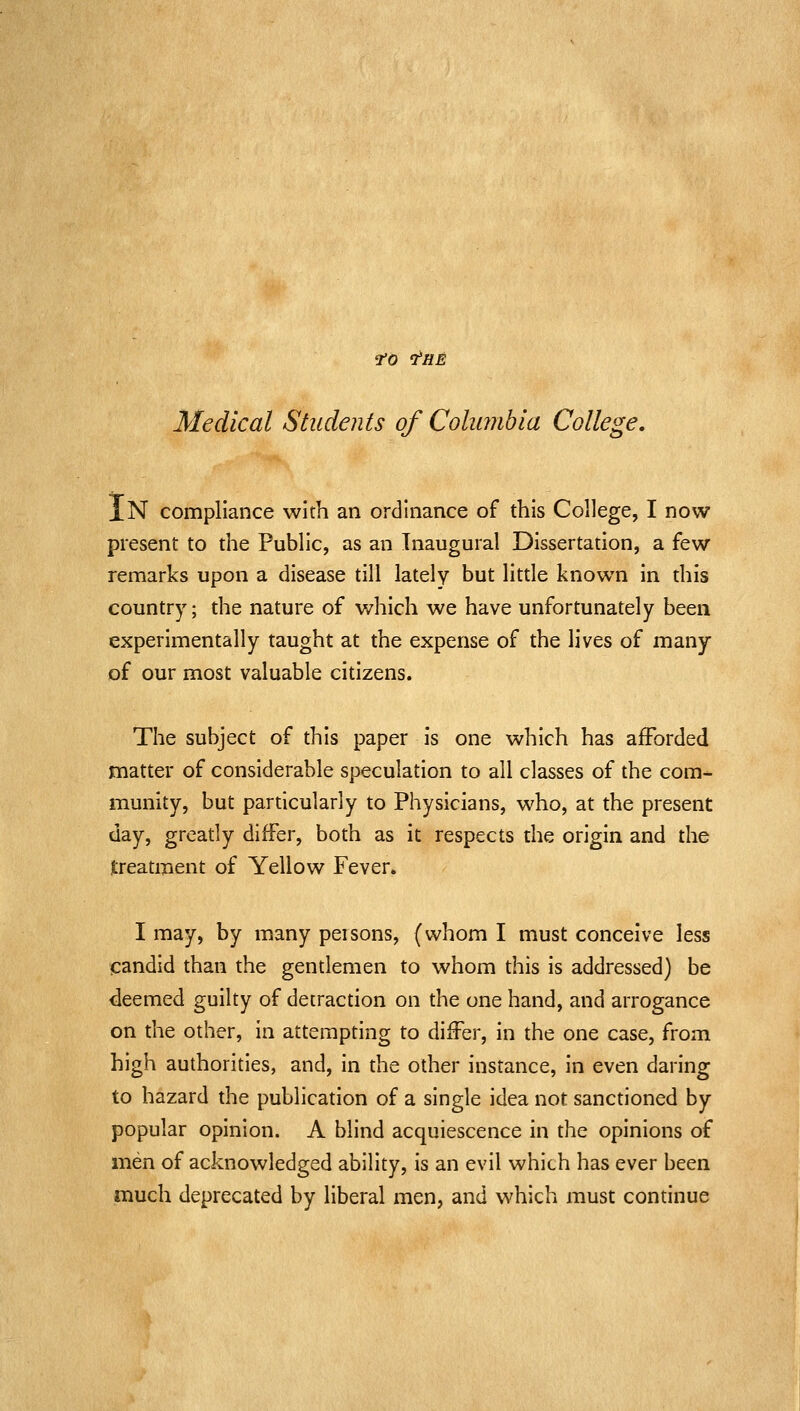 fO 'THE Medical Students of Coliwibla College. In compliance with an ordinance of this College, I now present to the Public, as an Inaugural Dissertation, a few remarks upon a disease till lately but little known in this country; the nature of which we have unfortunately been experimentally taught at the expense of the lives of many of our most valuable citizens. The subject of this paper is one which has afforded matter of considerable speculation to all classes of the com- munity, but particularly to Physicians, who, at the present day, greatly differ, both as it respects the origin and the Jireatment of Yellow Fever. I may, by many peisons, (whom I must conceive less candid than the gentlemen to whom this is addressed) be deemed guilty of detraction on the one hand, and arrogance on the other, in attempting to differ, in the one case, from high authorities, and, in the other instance, in even daring to hazard the publication of a single idea not sanctioned by popular opinion. A blind acquiescence in the opinions of men of acknowledged ability, is an evil which has ever been much deprecated by liberal men, and which must continue