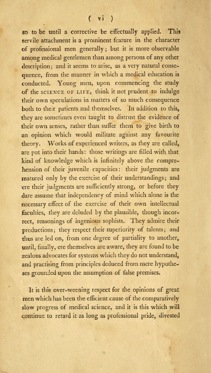 St) to be until a corrective be efFectually applied. This servile attachment is a proininent feature in the character of professional men generally; but it is more observable among medical gentlemen than among persons of any other description; and it seems to arise, as a very natural conse- quence, from the manner in which a medical education is conducted. Young men, upon commencing the study of the SCIENCE OF LIFE, think it not prudent to indulge their own speculations in matters of so much consequence both to their patients and themselves. In addition to this, they are sometimes even taught to distrust the evidence of their own senses, rather than suffer them to give birth to an opinion which would militate against any favourite theory. Works of experienced writers, as they are called, are put into their hands: those writings are filled with that kind of knowledge Vv'hich is infinitely above the compre- hension of their juvenile capacities: their judgments are matured only by the exercise of their understandings; and ere their judgments are sufficiently strong, or before they dare assume that independency of mind which alone is the necessary effect of the exercise of their own intellectual faculties, they are deluded by the plausible, though incor- rect, reasonings of ingenious sophists. They admire their productions; they respect their superiority of talents; and thus are led on, from one degree of partiality to another, until, finally, ere themselves are aware, they are found to be zealous advocates for systems which they do not understand, and practising from principles deduced from mere hypothe- ses grounded upon the assumption of false premises. It is this over-weening respect for the opinions of great men which has been the efficient cause of the comparatively slow progress of medical science, and it is this which will continue to retard it as long as professional pride, divested