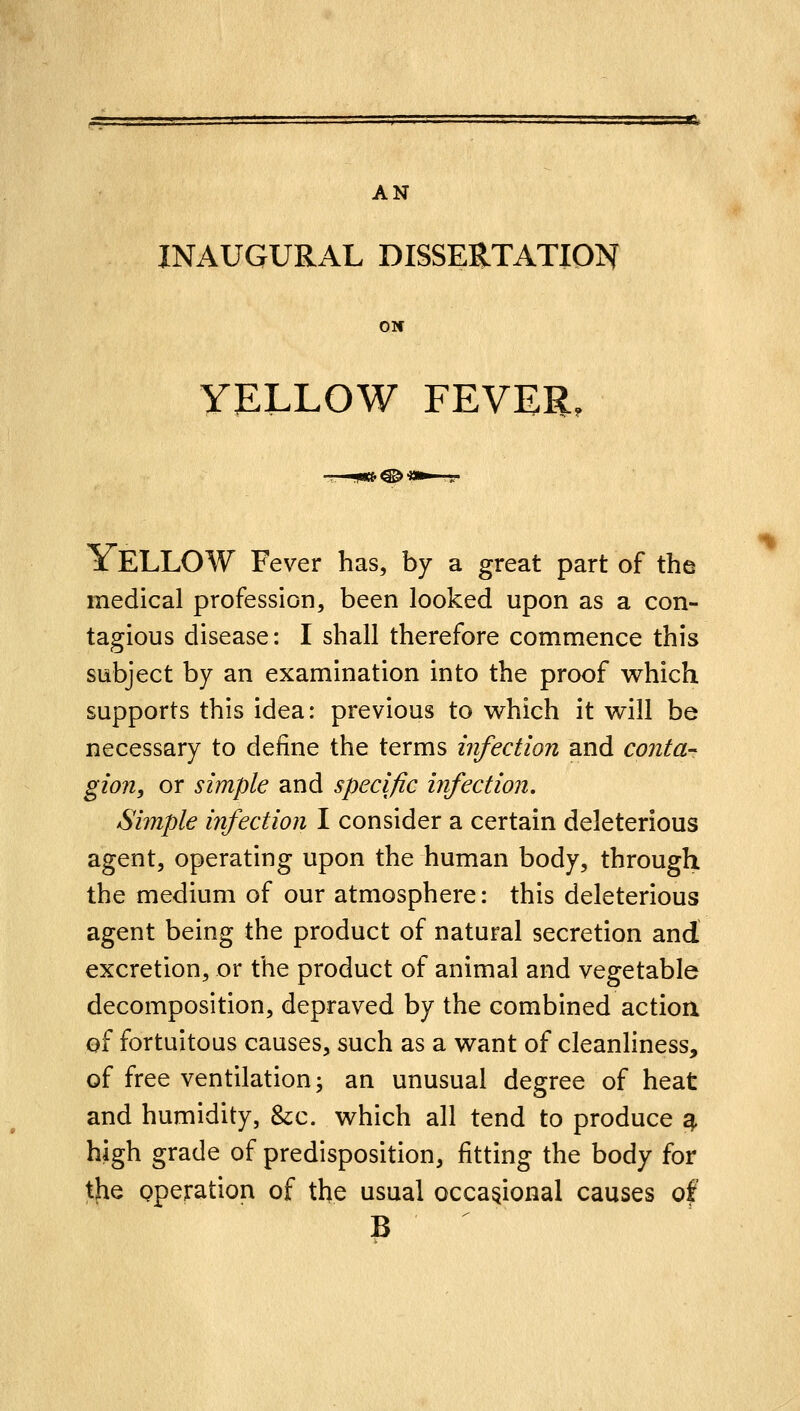 AN INAUGURAL DISSERTATION ON YELLOW FEVER, x ELLOW Fever has, by a great part of the medical profession, been looked upon as a con- tagious disease: I shall therefore commence this subject by an examination into the proof v^hich supports this idea: previous to which it will be necessary to define the terms infection and cojita- gion, or simple and specific infection. agent, operating upon the human body, through the medium of our atmosphere: this deleterious agent being the product of natural secretion and excretion, or the product of animal and vegetable decomposition, depraved by the combined actioa of fortuitous causes, such as a want of cleanliness, of free ventilation; an unusual degree of heat and humidity, &;c. which all tend to produce ^ high grade of predisposition, fitting the body for the pperation of the usual occasional causes of B %