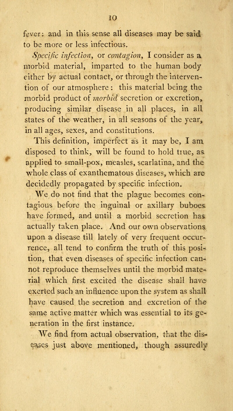 fever: and in this sense all diseases may be said to be more or less infectious. Specific infection, or contagion, I consider as a morbid material, imparted to the human body either by actual contact, or through the interven- tion of our atmospliere : this material being the morbid product of morbid secretion or excretion^ producing similar disease in all places, in all states of the weather, in all seasons of the year, in all ages^ sexes, and constitutions. This definition, imperfect as it may be, I am disposed to think, will be found to hold true, as. applied to small-pox, measles, scarlatina, and the whole class of exanthematous diseases, which are decidedly propagated by specific infection. We do not find that the plague becomes con- tagious before the inguinal or axillary buboes, have formed, and until a morbid secretion has actually taken place. And our own observations, upon a disease till lately of very frequent occur- rence, all tend to confirm the truth of this posi^ tion, that even diseases of specific infection can- not reproduce themselves until the morbid mate- rial which first excited the disease shall have exerted such an influence upon the system as shall have caused the secretion and excretion of the same active matter which was essential to its ge- neration in the first instance. We fi^^nd from actual observation, that the dis- ^atses just above mentioned, though assuredly