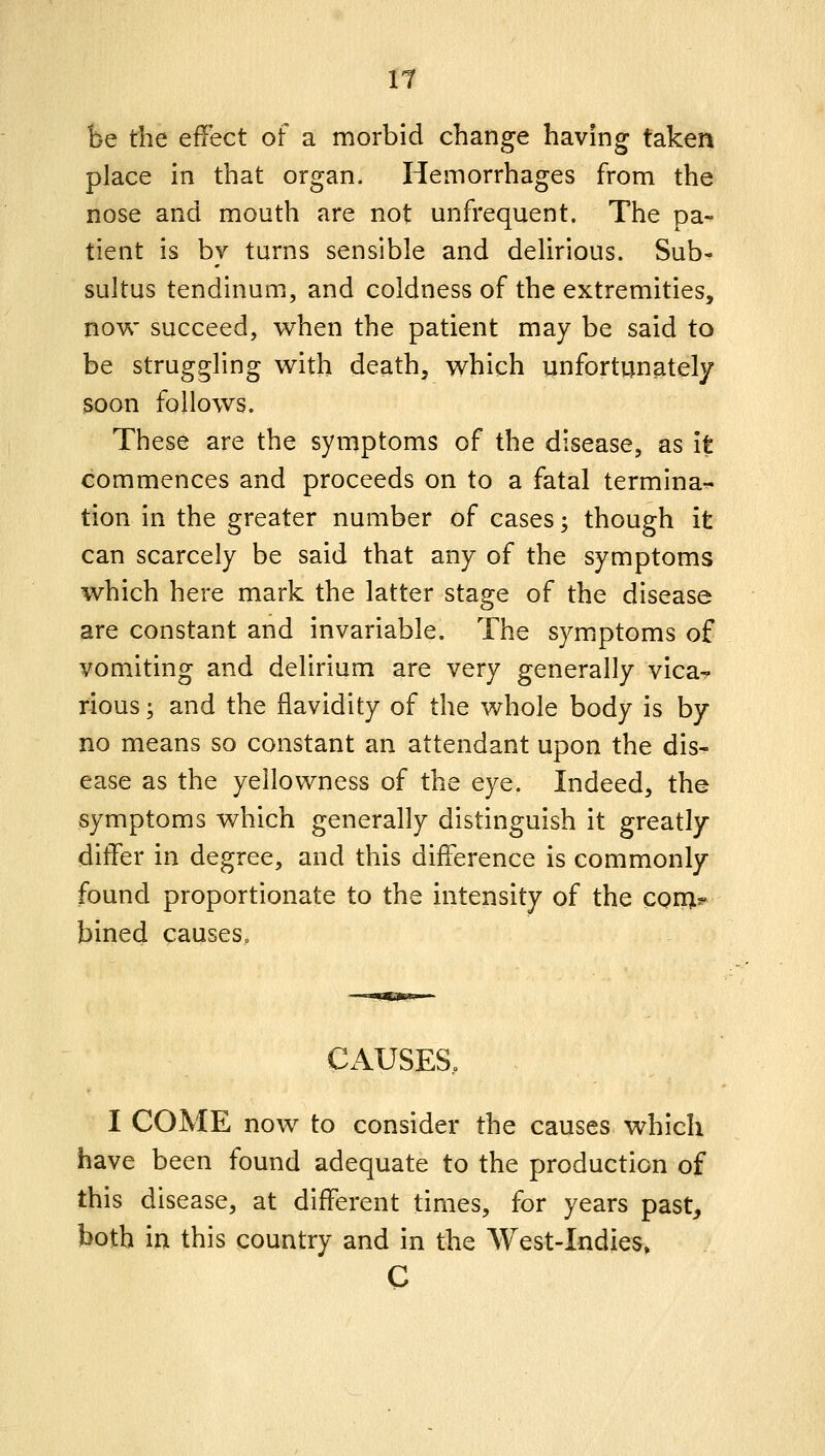 It be the effect of a morbid change having taken place in that organ. Hemorrhages from the nose and mouth are not unfrequent. The pa- tient is by turns sensible and delirious. Sub- sultus tendinum, and coldness of the extremities, now succeed, when the patient may be said to be struggling with death, which unfortunately soon follows. These are the symptoms of the disease, as it commences and proceeds on to a fatal termina- tion in the greater number of cases; though it can scarcely be said that any of the symptoms which here mark the latter stage of the disease are constant and invariable. The symjptoms of vomiting and delirium are very generally vica^ rious; and the flavidity of the whole body is by no means so constant an attendant upon the dis- ease as the yellowness of the eye. Indeed, the symptoms which generally distinguish it greatly differ in degree, and this difference is commonly found proportionate to the intensity of the con;?- bined causes. CAUSES, I COME now to consider the causes which have been found adequate to the production of this disease, at different times, for years past, both in this country and in the West-Indies» C