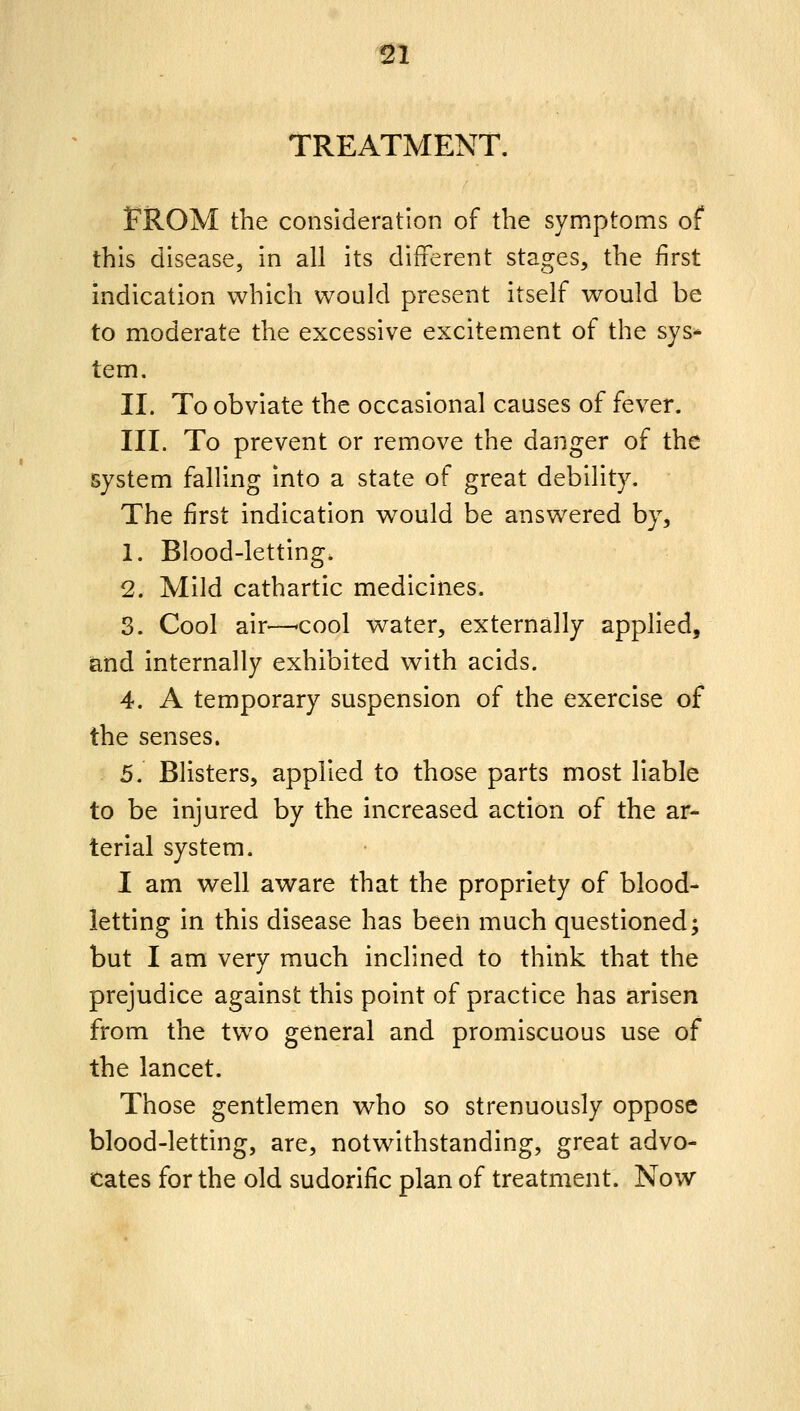 TREATMENT. FROM the consideration of the symptoms of this disease, in all its different stages, the first indication which would present itself would be to moderate the excessive excitement of the sys- tem. II. To obviate the occasional causes of fever. III. To prevent or remove the danger of the system falling into a state of great debility. The first indication would be answered by, 1. Blood-letting. 2. Mild cathartic medicines. 3. Cool air—cool water, externally applied, and internally exhibited with acids. 4. A temporary suspension of the exercise of the senses. 5. Blisters, applied to those parts most liable to be injured by the increased action of the ar- terial system. I am well aware that the propriety of blood- letting in this disease has been much questioned; but I am very much inclined to think that the prejudice against this point of practice has arisen from the two general and promiscuous use of the lancet. Those gentlemen who so strenuously oppose blood-letting, are, notwithstanding, great advo- cates for the old sudorific plan of treatment. Now