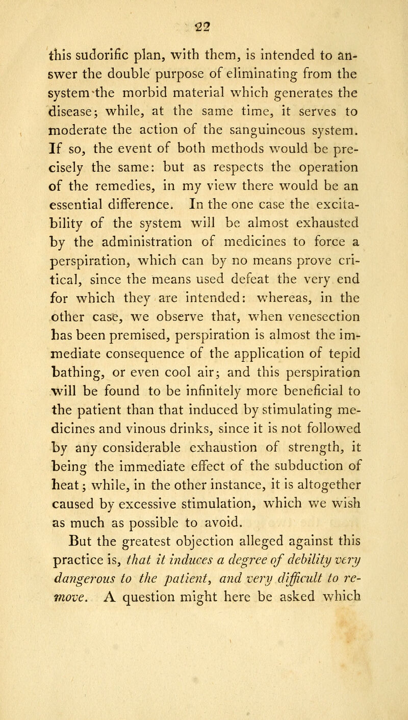 122 tills sudorific plan, with them, is intended to an- swer the double purpose of eliminating from the system'the morbid material which generates the disease; while, at the same time, it serves to moderate the action of the sanguineous system. If so, the event of both methods would be pre- cisely the same: but as respects the operation of the remedies, in my view there would be an essential difference. In the one case the excita- bility of the system will be alm.ost exhausted by the administration of medicines to force a perspiration^ which can by no means prove cri- tical, since the means used defeat the very end for which they are intended: whereas, in the other case, we observe that, when venesection has been premised, perspiration is almost the im- mediate consequence of the application of tepid bathing, or even cool air; and this perspiration will be found to be infinitely more beneficial to the patient than that induced by stimulating me- dicines and vinous drinks, since it is not followed by any considerable exhaustion of strength, it being the immediate eflfect of the subduction of heat; v/hile, in the other instance, it is altogether caused by excessive stimulation, w^hich vv^e wish as much as possible to avoid. But the greatest objection alleged against this practice is, that it induces a degree of debility very dangerous to the patient, and very difficult to re- move, A question might here be asked which