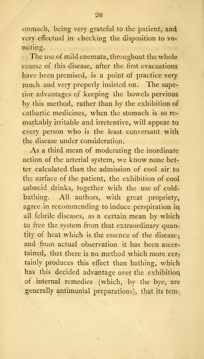 stomach, being very grateful to the patient, and very effectual in checking the disposition to vo- miting. The use of mild enemata, throughout the whole course of this disease, after the first evacuations; have been premised, is a point of practice very piuch and very properly insisted on. The supe- rior advantages of keeping the bowels pervious by this method, rather than by the exhibition of cathartic medicines, when the stomach is so re- markably irritable and irretentive, will appear tq every person who is the least conversant with the disease under consideration. As a third mean of moderating the inordinate action of the arterial system, we know none bet- ter calculated than the admission of cool air to the surface of the patient, the exhibition of cool subacid drinks, together with the use of cold- bathing. All authors, with great propriety, agree in recommending to induce perspiration lu, all febrile diseases, as a certain mean by which to fi'ee the system from that extraordinary quan- tity of heat which is the essence of the disease; and from actual observation it has been ascer- tained, that there is no method which more cer» tainly produces this effect than bathing, which has this decided advantage over the exhibition of internal remedies (which, by the bye, are generally antimonial preparations), that its tem=