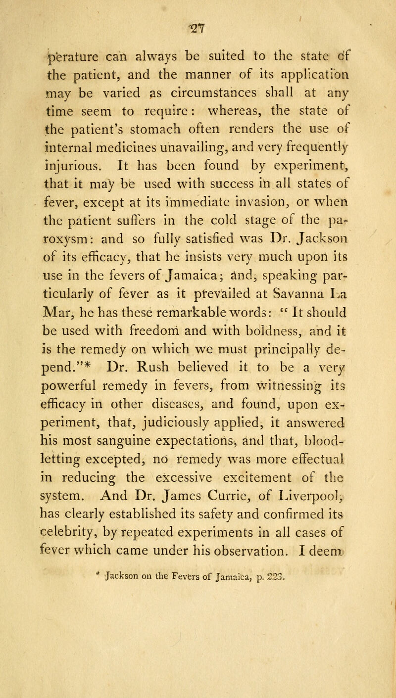 -27 p'erature can always be suited to the state of the patient, and the manner of its application may be varied as circumstances shall at any time seem to require: whereas, the state of the patient's stomach often renders the use of internal medicines unavailing, and very frequently injurious. It has been found by experiment, that it may be used with success in all states of fever, except at its immediate invasion, or wdien the patient suffers in the cold stage of the pa- roxysm: and so fully satisfied was Dr. Jackson of its efficacy, that he insists very much upon its use in the fevers of Jamaica; Jind, speaking par- ticularly of fever as it prevailed at Savanna La Mar, he has these remarkable words:  It should be used with freedoni and with boldness, and it is the remedy on which we must principally de- pend.* Dr. Rush believed it to be a very powerful remedy in fevers, from witnessing its efficacy in other diseases, and found, upon ex- periment, that, judiciously applied, it answered his most sanguine expectations^ and that, blood- letting excepted, no remedy w^as more effectual in reducing the excessive excitement of the system. And Dr. James Currie, of Liverpool, has clearly established its safety and confirmed its celebrity, by repeated experiments in all cases of fever which came under his observation. I deem * Jackson on the Fevers of Jamaica, p. 223.