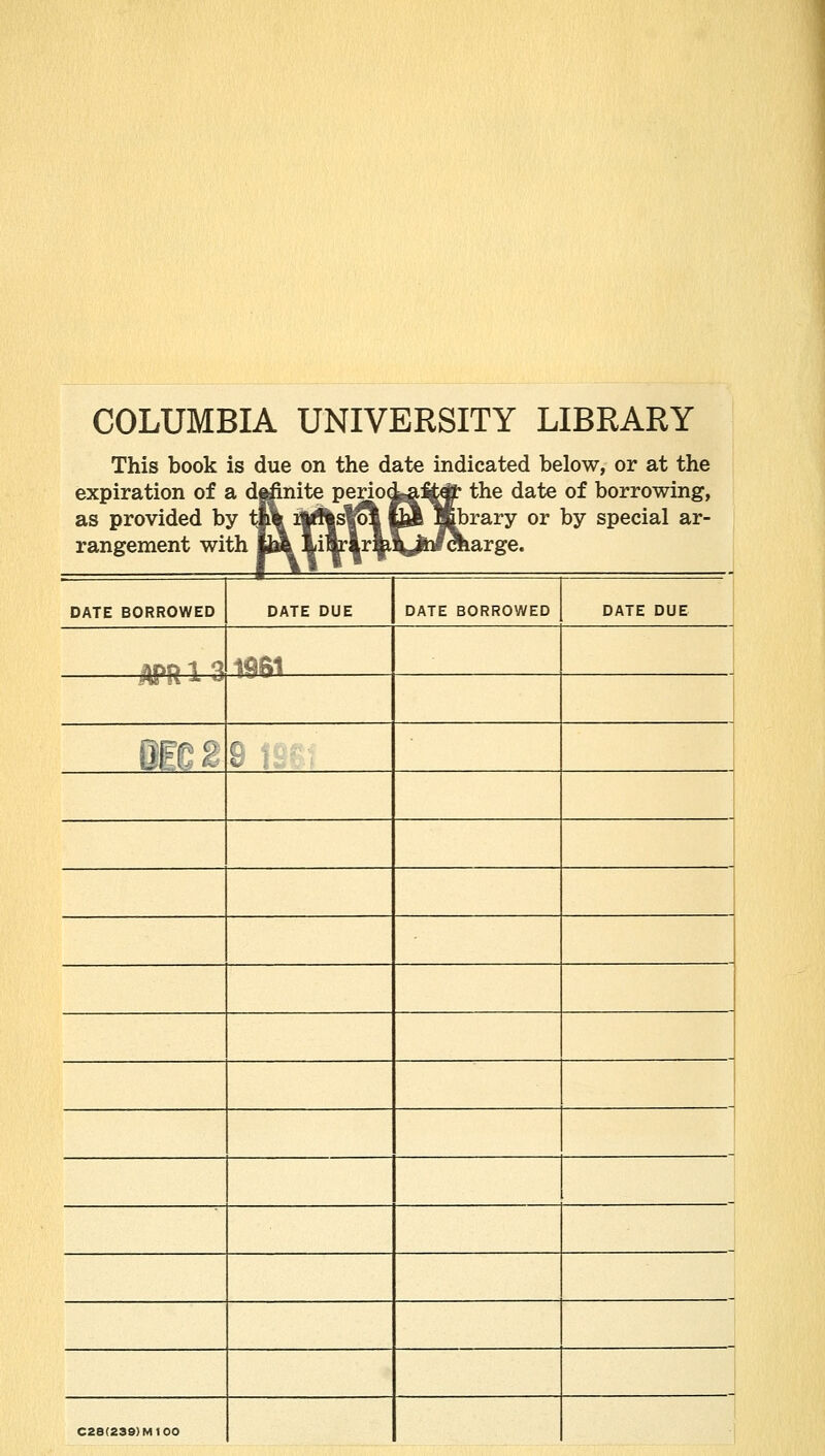 COLUMBIA UNIVERSITY LIBRARY This book is due on the date indicated below, or at the expiration of a dj^ite Pejjpd^^tcft' the date of borrowing, as provided by tl\ %''|s1[Sl m Mbrary or by special ar- rangement with M iilr|r|iV^bl^arge. DATE BORROWED DATE DUE DATE BORROWED DATE DUE J) ft a 1 a 1^$1 mo 2 i , C2B(239)M100