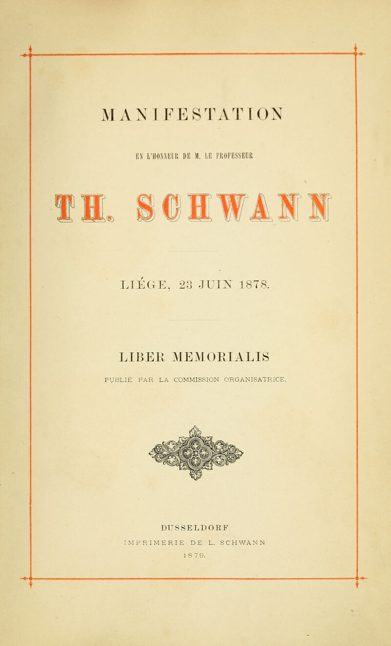 MANIFESTATION EN L'HOJiNElK DE M. LE PROFESSEUR ,% m Jl l!J ^^ LIEGE, 23 JUIN 1878. LIBER MEMORIALIS PUBLIE PAR LA COMMISSION ORGANISATRICE. DUSSELDOEF IMPRIMERIE DE L. S G H WA N N 18 79.