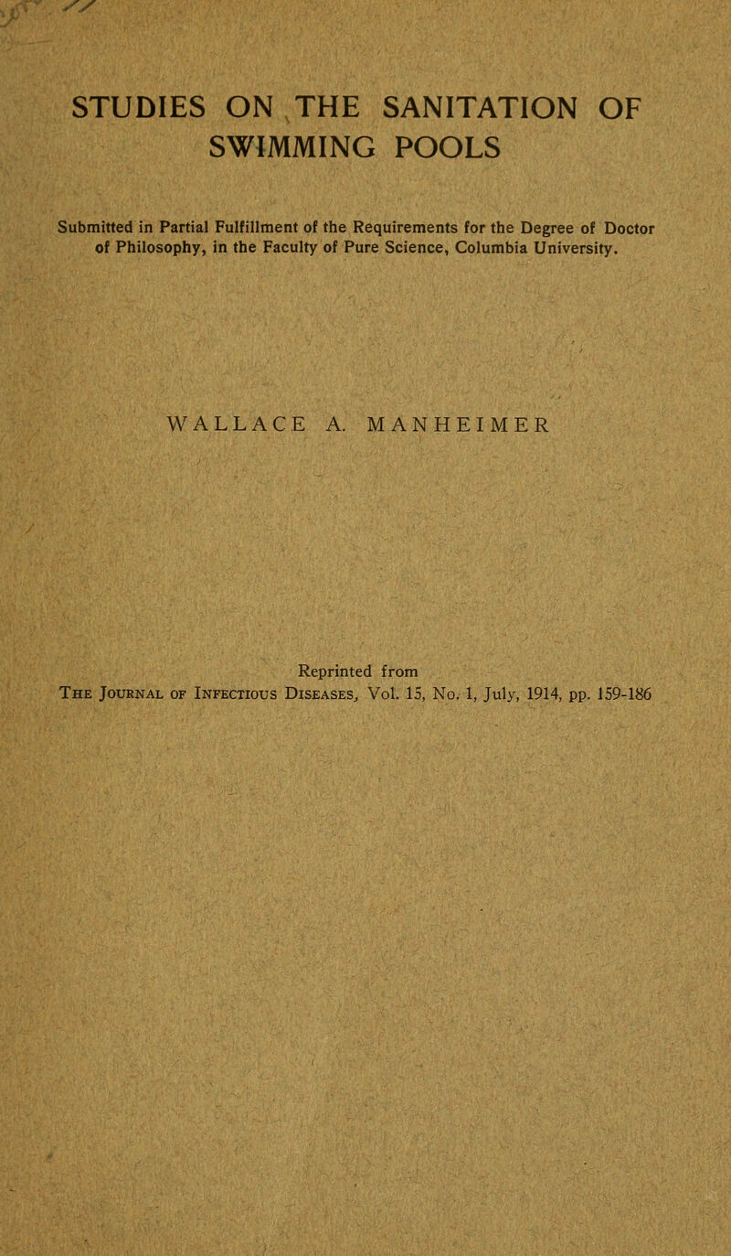 SWIMMING POOLS Submitted in Partial Fulfillment of the Requirements for the Degree of Doctor of Philosophy, in the Faculty of Pure Science, Columbia University. WALLACE A. MANHEIMER Reprinted from The Journal of Infectious Diseases, Vol. 15, No. 1, July, 1914, pp. 159-186