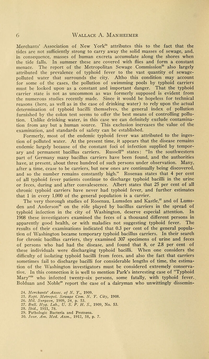 Merchants' Association of New York21 attributes this to the fact that the tides are not sufficiently strong to carry away the solid masses of sewage, and, in consequence, masses of human excreta accumulate along the shores when the tide falls. In summer these are covered with flies and form a constant menace. The report of the Metropolitan Sewage . Commission25 also largely attributed the prevalence of typhoid fever to the vast quantity of sewage- polluted water that surrounds the city. Altho this condition may account for some of the cases, the pollution of swimming pools by typhoid carriers must be looked upon as a constant and important danger. That the typhoid carrier state is not as uncommon as was formerly supposed is evident from the numerous studies recently made. Since it would be hopeless for technical reasons (here, as well as in the case of drinking water) to rely upon the actual determination of typhoid bacilli themselves, the general index of pollution furnished by the colon test seems to offer the best means of controlling pollu- tion. Unlike drinking water, in this case we can definitely exclude contamina- tion from any but a human source. This exclusion increases the value of the examination, and standards of safety can be established. Formerly, most of the endemic typhoid fever was attributed to the inges- tion of polluted water. At the present time, it appears that the disease remains endemic largely because of the constant foci of infection supplied by tempor- ary and permanent bacillus carriers. Russell20 states: In the southwestern part of Germany many bacillus carriers have been found, and the authorities have, at present, about three hundred of such persons under observation. Many, after a time, cease to be carriers, but new ones are continually being discovered, and so the number remains constantly high. Rosenau states that 4 per cent of all typhoid fever patients continue to discharge typhoid bacilli in the urine or feces, during and after convalescence. Albert states that 25 per cent of all chronic typhoid carriers have never had typhoid fever, and further estimates that 1 in every 1,000 of the general population is a carrier. The very thorough studies of Rosenau, Lumsden and Kastle,27 and of Lums- den and Anderson28 on the role played by bacillus carriers in the spread of typhoid infection in the city of Washington, deserve especial attention. In 1908 these investigators examined the feces of a thousand different persons in apparently good health, or with maladies not suggesting typhoid fever. The results of their examinations indicated that 0.3 per cent of the general popula- tion of Washington became temporary typhoid bacillus carriers. In their search for chronic bacillus carriers, they examined 307 specimens of urine and feces of persons who had had the disease, and found that 8, or 2.8 per cent of these individuals were discharging typhoid bacilli. When one considers the difficulty of isolating typhoid bacilli from feces, and also the fact that carriers sometimes fail to discharge bacilli for considerable lengths of time, the estima- tion of the Washington investigators must be considered extremely conserva- tive. In this connection it is well to mention Park's interesting case of Typhoid Mary29 who infected twenty-six persons, some fatally, with typhoid fever., Bolduan and Noble30 report the case of a dairyman who unwittingly dissemin- 24. Merchants' Assoc, of N. Y., 1909. 25. Rept. Metropol. Sewage Com. N. Y. City, 1908. 26. Mil. Surgeon, 1909, 24, p. 53. 27. Bull. Hyg. Lab., U. S. P. H. S., 1909, No. 53. 28. Ibid., 1911, 78. 29. Pathologic Bacteria and Protozoa. 30. Jour. Am. Med. Assn., 1912, 58, p. 7.