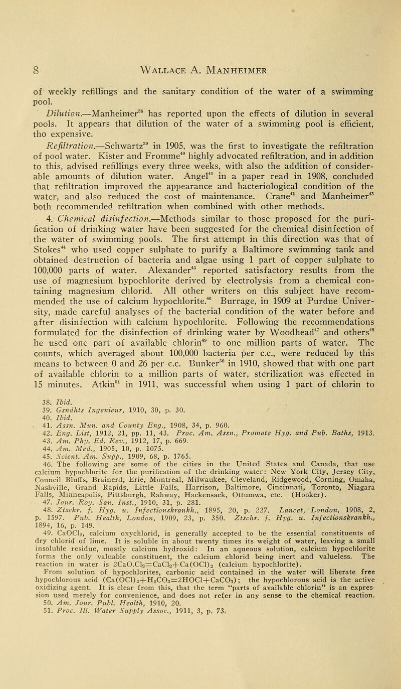 of weekly refillings and the sanitary condition of the water of a swimming pool. Dilution.—Manheimer35 has reported upon the effects of dilution in several pools. It appears that dilution of the water of a swimming pool is efficient, tho expensive. Refiltration.—Schwartz39 in 1905, was the first to investigate the refiltration of pool water. Kister and Fromme40 highly advocated refiltration, and in addition to this, advised refillings every three weeks, with also the addition of consider- able amounts of dilution water. Angel41 in a paper read in 1908, concluded that refiltration improved the appearance and bacteriological condition of the water, and also reduced the cost of maintenance. Crane41 and Manheimer43 both recommended refiltration when combined with other methods. 4. Chemical disinfection.—Methods similar to those proposed for the puri- fication of drinking water have been suggested for the chemical disinfection of the water of swimming pools. The first attempt in this direction was that of Stokes44 who used copper sulphate to purify a Baltimore swimming tank and obtained destruction of bacteria and algae using 1 part of copper sulphate to 100,000 parts of water. Alexander45 reported satisfactory results from the use of magnesium hypochlorite derived by electrolysis from a chemical con- taining magnesium chlorid. All other writers on this subject have recom- mended the use of calcium hypochlorite.40 Burrage, in 1909 at Purdue Univer- sity, made careful analyses of the bacterial condition of the water before and after disinfection with calcium hypochlorite. Following the recommendations formulated for the disinfection of drinking water by Woodhead47 and others48 he used one part of available chlorin49 to one million parts of water. The counts, which averaged about 100,000 bacteria per c.c, were reduced by this means to between 0 and 26 per c.c. Bunker50 in 1910, showed that with one part of available chlorin to a million parts of water, sterilization was effected in IS minutes. Atkin51 in 1911, was successful when using 1 part of chlorin to 38. Ibid. 39. Gsndhts Ingenieur, 1910, 30, p. 30. 40. Ibid. 41. Assn. Mun. and County Eng., 1908, 34, p. 960. 42. Eng. List, 1912, 21, pp. 11, 43. Proc. Am. Assn., Promote Hyg. and Pub. Baths, 1913. 43. Am. Phy. Ed. Rev., 1912, 17, p. 669. 44. Am. Med., 1905, 10, p. 1075. 45. Scient. Am. Supp., 1909, 68, p. 1765. 46. The following are some of the cities in the United States and Canada, that use calcium hypochlorite for the purification of the drinking water: New York City, Jersey City, Council Bluffs, Brainerd, Erie, Montreal, Milwaukee, Cleveland, Ridgewood, Corning, Omaha, Nashville, Grand Rapids, Little Falls, Harrison, Baltimore, Cincinnati, Toronto, Niagara Falls, Minneapolis, Pittsburgh, Rahway, Hackensack, Ottumwa, etc. (Hooker). 47. Jour. Roy. San. Inst., 1910, 31, p. 281. 48. Ztschr. f. Hyg. u. Infectionskrankh., 1895, 20, p. 227. Lancet, ' London, 1908, 2, p. 1597. Pub. Health, London, 1909, 23, p. 350. Ztschr. f. Hyg. u. Infectionskrankh., 1894, 16, p. 149. 49. CaOClo, calcium oxychlorid, is generally accepted to be the essential constituents of dry chlorid of lime. It is soluble in about twenty times its weight of water, leaving a small insoluble residue, mostly calcium hydroxid: In an aqueous solution, calcium hypochlorite forms the only valuable constituent, the calcium chlorid being inert and valueless. The reaction in water is 2CaO.Cl2=CaCl2+Ca(OCl)2 (calcium hypochlorite). From solution of hypochlorites, carbonic acid contained in the water will liberate free hypochlorous acid (Ca(OCl)2+H2C03=2HOCl+CaC03); the hypochlorous acid is the active oxidizing agent. It is clear from this, that the term parts of available chlorin is an expres- sion used merely for convenience, and does not refer in any sense to the chemical reaction. 50. Am. Jour. Publ. Health, 1910, 20. 51. Proc. III. Water Supply Assoc, 1911, 3, p. 73.