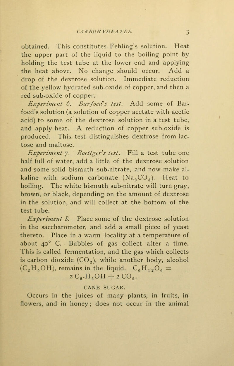 obtained. This constitutes Fehling's solution. Heat the upper part of the liquid to the boiling point by holding the test tube at the lower end and applying the heat above. No change, should occur. Add a drop of the dextrose solution. Immediate reduction of the yellow hydrated sub-oxide of copper, and then a red sub-oxide of copper. Experiment 6. Barfoed's test. Add some of Bar- foed's solution (a solution of copper acetate with acetic acid) to some of the dextrose solution in a test tube, and apply heat. A reduction of copper sub-oxide is produced. This test distinguishes dextrose from lac- tose and maltose. Experiment y. Boettgers test. Fill a test tube one half full of water, add a little of the dextrose solution and some solid bismuth sub-nitrate, and now make al- kaline with sodium carbonate (Na2COs). Heat to boiling. The white bismuth sub-nitrate will turn gray, brown, or black, depending on the amount of dextrose in the solution, and will collect at the bottom of the test tube. Experiment 8. Place some of the dextrose solution in the saccharometer, and add a small piece of yeast thereto. Place in a warm locality at a temperature of about 400 C. Bubbles of gas collect after a time. This is called fermentation, and the gas which collects is carbon dioxide (C02), while another body, alcohol (C2H3OH), remains in the liquid. C6H1206 = 2C2-H5OH + 2C02. CANE SUGAR. Occurs in the juices of many plants, in fruits, in flowers, and in honey; does riot occur in the animal