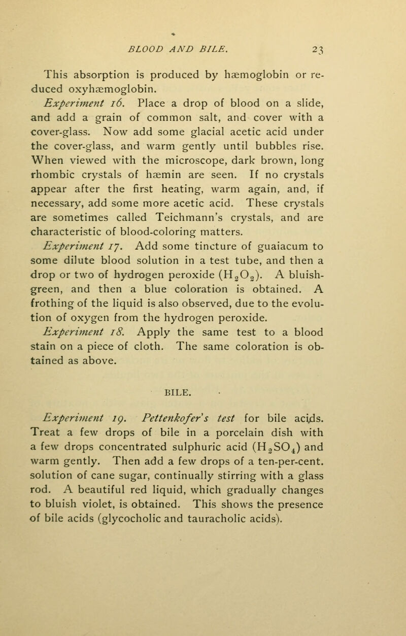 This absorption is produced by haemoglobin or re- duced oxyhemoglobin. Experiment 16. Place a drop of blood on a slide, and add a grain of common salt, and cover with a cover-glass. Now add some glacial acetic acid under the cover-glass, and warm gently until bubbles rise. When viewed with the microscope, dark brown, long rhombic crystals of hsemin are seen. If no crystals appear after the first heating, warm again, and, if necessary, add some more acetic acid. These crystals are sometimes called Teichmann's crystals, and are characteristic of blood-coloring matters. Experiment ij. Add some tincture of guaiacum to some dilute blood solution in a test tube, and then a drop or two of hydrogen peroxide (H2Os). A bluish- green, and then a blue coloration is obtained. A frothing of the liquid is also observed, due to the evolu- tion of oxygen from the hydrogen peroxide. Experiment 18. Apply the same test to a blood stain on a piece of cloth. The same coloration is ob- tained as above. BILE. Experi?nent ig. Pettenkofer's test for bile acids. Treat a few drops of bile in a porcelain dish with a few drops concentrated sulphuric acid (H2S04) and warm gently. Then add a few drops of a ten-per-cent. solution of cane sugar, continually stirring with a glass rod. A beautiful red liquid, which gradually changes to bluish violet, is obtained. This shows the presence of bile acids (glycocholic and tauracholic acids).