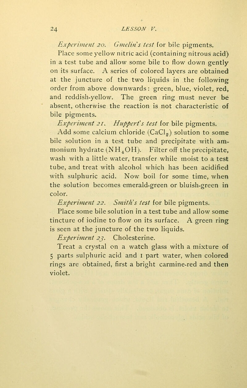 Experiment 20. Gmelin s test for bile pigments. Place some yellow nitric acid (containing nitrous acid) in a test tube and allow some bile to flow down gently on its surface. A series of colored layers are obtained at the juncture of the two liquids in the following order from above downwards: green, blue, violet, red, and reddish-yellow. The green ring must never be absent, otherwise the reaction is not characteristic of bile pigments. Experiment 21. Hupper?s test for bile pigments. Add some calcium chloride (CaCl2) solution to some bile solution in a test tube and precipitate with am- monium hydrate (NH4OH). Filter off the precipitate, wash with a little water, transfer while moist to a test tube, and treat with alcohol which has been acidified with sulphuric acid. Now boil for some time, when the solution becomes emerald-green or bluish-green in color. Experiment 22. Smith's test for bile pigments. Place some bile solution in a test tube and allow some tincture of iodine to flow on its surface. A green ring is seen at the juncture of the two liquids. Experiment 23. Cholesterine. Treat a crystal on a watch glass with a mixture of 5 parts sulphuric acid and 1 part water, when colored rings are obtained, first a bright carmine-red and then violet.