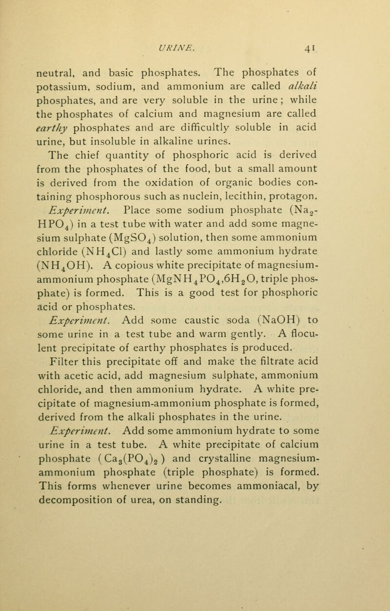 neutral, and basic phosphates. The phosphates of potassium, sodium, and ammonium are called alkali phosphates, and are very soluble in the urine ; while the phosphates of calcium and magnesium are called earthy phosphates and are difficultly soluble in acid urine, but insoluble in alkaline urines. The chief quantity of phosphoric acid is derived from the phosphates of the food, but a small amount is derived from the oxidation of organic bodies con- taining phosphorous such as nuclein, lecithin, protagon. Experiment. Place some sodium phosphate (Na2- HP04) in a test tube with water and add some magne- sium sulphate (MgS04) solution, then some ammonium chloride (NH4C1) and lastly some ammonium hydrate (NH4OH). A copious white precipitate of magnesium- ammonium phosphate (MgNH4P04,6H20, triple phos- phate) is formed. This is a good test for phosphoric acid or phosphates. Experiment. Add some caustic soda (NaOH) to some urine in a test tube and warm gently. A flocu- lent precipitate of earthy phosphates is produced. Filter this precipitate off and make the filtrate acid with acetic acid, add magnesium sulphate, ammonium chloride, and then ammonium hydrate. A white pre- cipitate of magnesium-ammonium phosphate is formed, derived from the alkali phosphates in the urine. Experiment. Add some ammonium hydrate to some urine in a test tube. A white precipitate of calcium phosphate (Ca3(P04)2) and crystalline magnesium- ammonium phosphate (triple phosphate) is formed. This forms whenever urine becomes ammoniacal, by decomposition of urea, on standing.