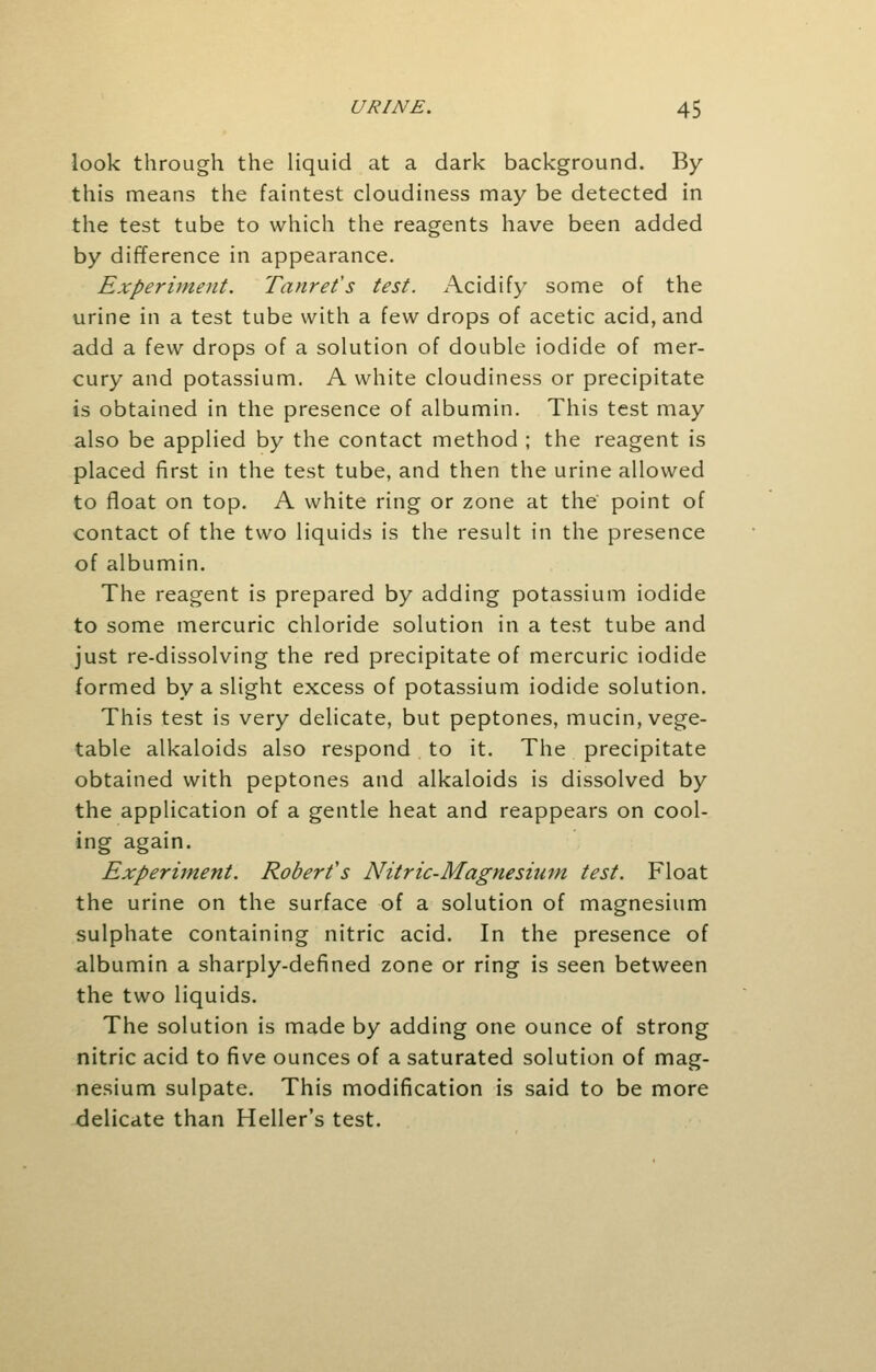 look through the liquid at a dark background. By this means the faintest cloudiness may be detected in the test tube to which the reagents have been added by difference in appearance. Experiment. Tanret's test. Acidify some of the urine in a test tube with a few drops of acetic acid, and add a few drops of a solution of double iodide of mer- cury and potassium. A white cloudiness or precipitate is obtained in the presence of albumin. This test may also be applied by the contact method ; the reagent is placed first in the test tube, and then the urine allowed to float on top. A white ring or zone at the point of contact of the two liquids is the result in the presence of albumin. The reagent is prepared by adding potassium iodide to some mercuric chloride solution in a test tube and just re-dissolving the red precipitate of mercuric iodide formed by a slight excess of potassium iodide solution. This test is very delicate, but peptones, mucin, vege- table alkaloids also respond to it. The precipitate obtained with peptones and alkaloids is dissolved by the application of a gentle heat and reappears on cool- ing again. Experiment. Robert's Nitric-Magnesium test. Float the urine on the surface of a solution of magnesium sulphate containing nitric acid. In the presence of albumin a sharply-defined zone or ring is seen between the two liquids. The solution is made by adding one ounce of strong nitric acid to five ounces of a saturated solution of mag- nesium sulpate. This modification is said to be more delicate than Heller's test.