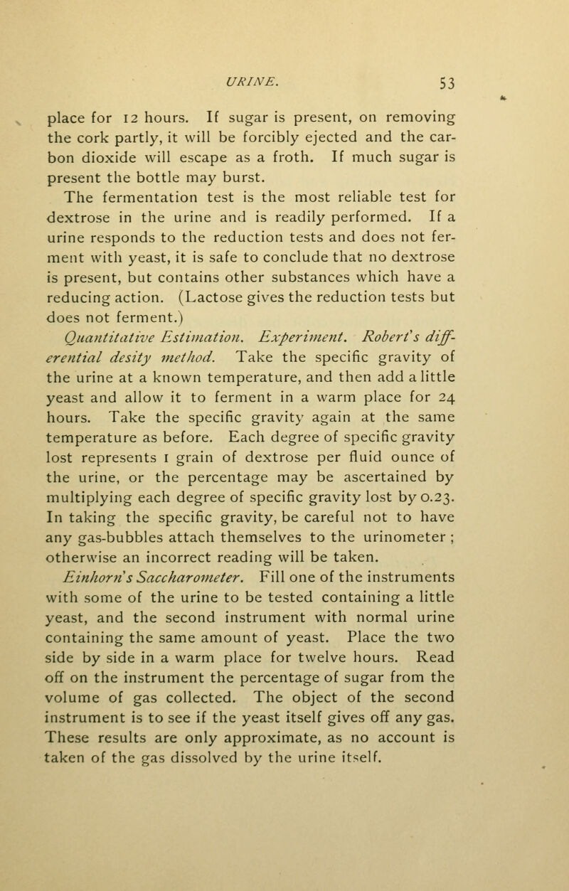 place for 12 hours. If sugar is present, on removing the cork partly, it will be forcibly ejected and the car- bon dioxide will escape as a froth. If much sugar is present the bottle may burst. The fermentation test is the most reliable test for dextrose in the urine and is readily performed. If a urine responds to the reduction tests and does not fer- ment with yeast, it is safe to conclude that no dextrose is present, but contains other substances which have a reducing action. (Lactose gives the reduction tests but does not ferment.) Quantitative Estimation. Experiment. Robert's diff- erential desity method. Take the specific gravity of the urine at a known temperature, and then add a little yeast and allow it to ferment in a warm place for 24 hours. Take the specific gravity again at the same temperature as before. Each degree of specific gravity lost represents 1 grain of dextrose per fluid ounce of the urine, or the percentage may be ascertained by multiplying each degree of specific gravity lost by 0.23. In taking the specific gravity, be careful not to have any gas-bubbles attach themselves to the urinometer ; otherwise an incorrect reading will be taken. Einhorns Saccharometer. Fill one of the instruments with some of the urine to be tested containing a little yeast, and the second instrument with normal urine containing the same amount of yeast. Place the two side by side in a warm place for twelve hours. Read off on the instrument the percentage of sugar from the volume of gas collected. The object of the second instrument is to see if the yeast itself gives off any gas. These results are only approximate, as no account is taken of the gas dissolved by the urine itself.