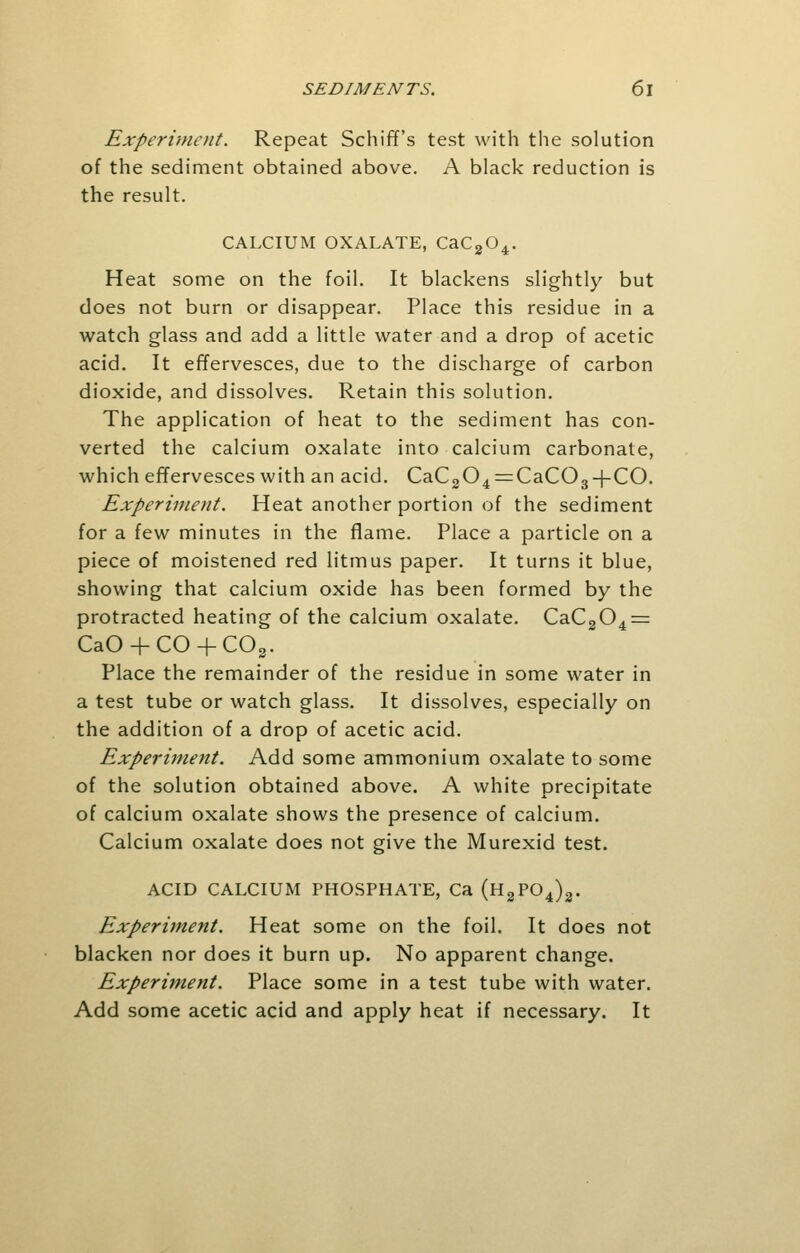 Experiment. Repeat Schiff's test with the solution of the sediment obtained above. A black reduction is the result. CALCIUM OXALATE, CaC204. Heat some on the foil. It blackens slightly but does not burn or disappear. Place this residue in a watch glass and add a little water and a drop of acetic acid. It effervesces, due to the discharge of carbon dioxide, and dissolves. Retain this solution. The application of heat to the sediment has con- verted the calcium oxalate into calcium carbonate, which effervesces with an acid. CaC304 = CaC03 + CO. Experiment. Heat another portion of the sediment for a few minutes in the flame. Place a particle on a piece of moistened red litmus paper. It turns it blue, showing that calcium oxide has been formed by the protracted heating of the calcium oxalate. CaC204 = CaO + CO + C03. Place the remainder of the residue in some water in a test tube or watch glass. It dissolves, especially on the addition of a drop of acetic acid. Experiment. Add some ammonium oxalate to some of the solution obtained above. A white precipitate of calcium oxalate shows the presence of calcium. Calcium oxalate does not give the Murexid test. ACID CALCIUM PHOSPHATE, Ca (H2P04)3. Experiment. Heat some on the foil. It does not blacken nor does it burn up. No apparent change. Experiment. Place some in a test tube with water. Add some acetic acid and apply heat if necessary. It