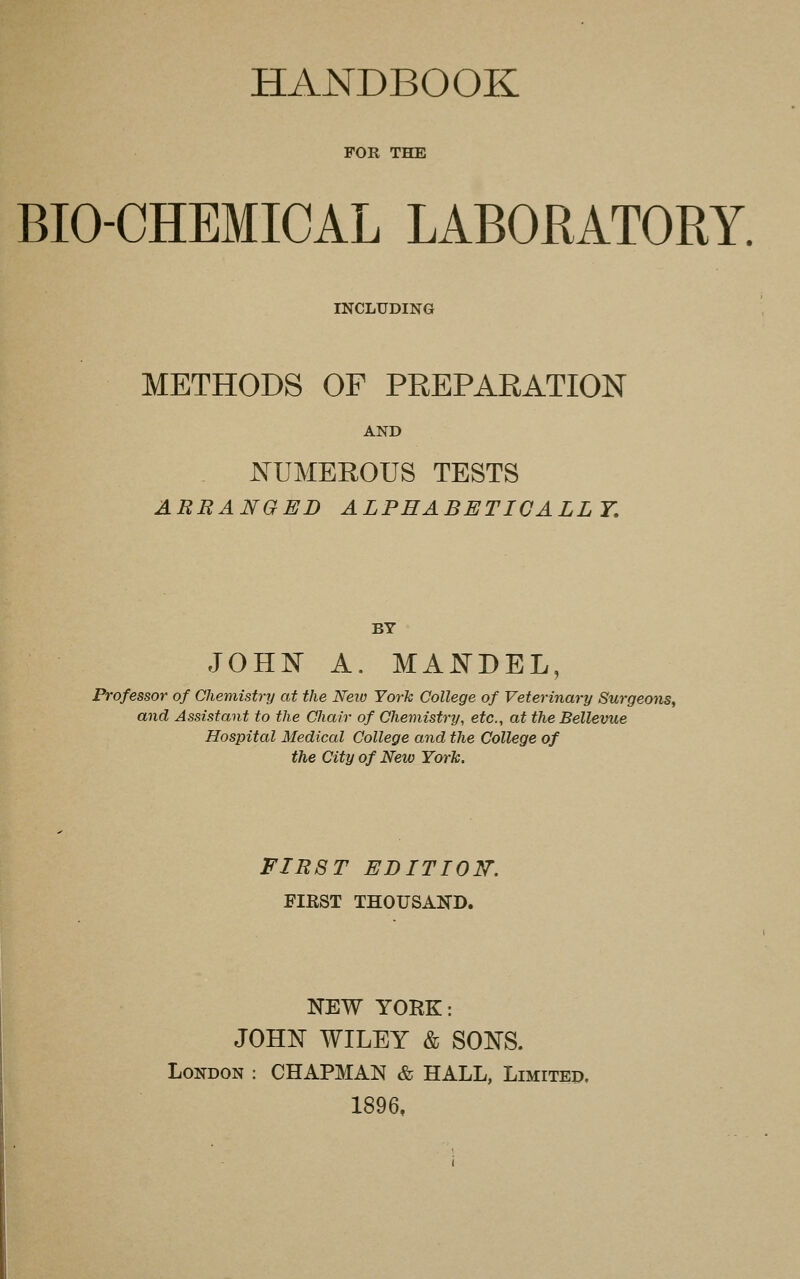HANDBOOK FOR THE BIO-CHEMICAL LABORATORY. INCLUDING METHODS OP PREPARATION AND NUMEROUS TESTS ARRANGED ALPHABETICALLY, BY JOHN A. MANDEL, Professor of Chemistry at the Neio York College of Veterinary Surgeons, and Assistant to the Chair of Chemistry, etc., at the Bellevue Hospital Medical College and the College of the City of New York. FIRST EDITION'. FIRST THOUSAND. NEW YORK: JOHN WILEY & SONS. London : CHAPMAN & HALL, Limited. 1896,