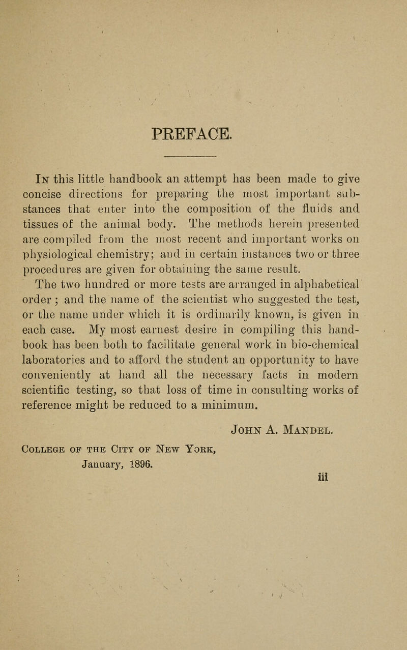 PREFACE. In this little handbook an attempt has been made to give concise directions for preparing the most important sub- stances that enter into the composition of the fluids and tissues of the animal body. The methods herein presented. are compiled from the most recent and important works on physiological chemistry; and in certain instances two or three procedures are given for obtaining the same result. The two hundred or more tests are arranged in alphabetical order ; and the name of the scientist who suggested the test, or the name under which it is ordinarily known, is given in each case. My most earnest desire in compiling this hand- book has been both to facilitate general work in bio-chemical laboratories and to afford the student an opportunity to have conveniently at hand all the necessary facts in modern scientific testing, so that loss of time in consulting works of reference might be reduced to a minimum. John A. Mandel. College op the City of New York, Januar}'-, 1896. iii