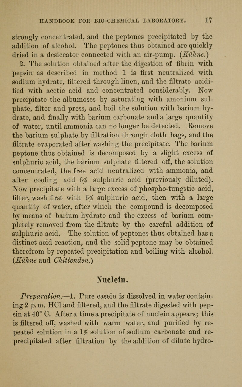 strongly concentrated, and the peptones precipitated by the addition of alcohol. The peptones thus obtained are quickly dried in a desiccator connected with an air-pump. (Eilhne.) 2. The solution obtained after the digestion of fibrin with pepsin as described in method 1 is first neutralized with sodium hydrate, filtered through linen, and the filtrate acidi- fied with acetic acid and concentrated considerably. Now precipitate the albumoses by saturating with amonium sul- phate, filter and press, and boil the solution with barium hy- drate, and finally with barium carbonate and a large quantity of water, until ammonia can no longer be detected. Eemove the barium sulphate by filtration through cloth bags, and the filtrate evaporated after washing the precipitate. The barium peptone thus obtained is decomposed by a slight excess of sulphuric acicl, the barium sulphate filtered off, the solution concentrated, the free acid neutralized with ammonia, and. after cooling add 6^ sulphuric acid (previously diluted). Now precipitate with a large excess of phospho-tungstic acid, filter, wash first with 6$ sulphuric acid, then with a large quantity of water, after which the compound is decomposed by means of barium hydrate and the excess of barium com- pletely removed from the filtrate by the careful addition of sulphuric acid. The solution of peptones thus obtained has a distinct acid reaction, and the solid peptone may be obtained therefrom by repeated precipitation and boiling with alcohol. (Kilhne and Chittenden.) Nuclein. Preparation.—1. Pure casein is dissolved in water contain- ing 2 p.m. HOI and filtered, and the filtrate digested with pep- sin at 40° C. After a time a precipitate of nuclein appears; this is filtered off, washed with warm water, and purified by re- peated solution in a lfo solution of sodium carbonate and re- precipitated after filtration by the addition of dilute hydro-