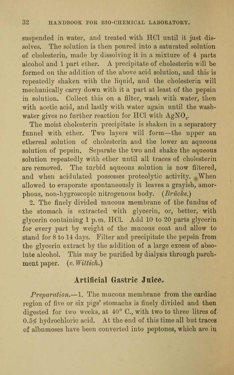 suspended in water, and treated with HC1 until it just dis- solves. The solution is then poured into a saturated solution of cholesterin, made by dissolving it in a mixture of 4 parts alcohol and 1 part ether. A precipitate of cholesterin will be formed on the addition of the above acid solution, and this is repeatedly shaken with the liquid, and the cholesterin will mechanically carry down with it a part at least of the pepsin in solution. Collect this on a filter, wash with water, then with acetic acid, and lastly with water again until the wash- water gives no further reaction for HC1 with AgN03. The moist cholesterin precipitate is shaken in a separatory funnel with ether. Two layers will form—the upper an ethereal solution of cholesterin and the lower an aqueous solution of pepsin. Separate the two and shake the aqueous solution repeatedly with ether until all traces of cholesterin are removed. The turbid aqueous solution is now filtered, and when acidulated possesses proteolytic activity. .When allowed to evaporate spontaneously it leaves a grayish, amor- phous, non-hygroscopic nitrogenous body. (BrilcJce.) 2. The finely divided mucous membrane of the fundus of the stomach is extracted with glycerin, or, better, with glycerin containing 1 p.m. HOI. Add 10 to 20 parts glycerin for every part by weight of the mucous coat and allow to stand for 8 to 14 days. Filter and precipitate the pepsin from the glycerin extract by the addition of a large excess of abso- lute alcohol. This may be purified by dialysis through parch- ment paper, (v. Wittich.) Artificial Gastric Juice. Preparation.—1. The mucous membrane from the cardiac region of five or six pigs' stomachs is finely divided and then digested for two weeks, at 40° 0., with two to three litres of- 0.5$ hydrochloric acid. At the end of this time all but traces of albumoses have been converted into peptones, which are in