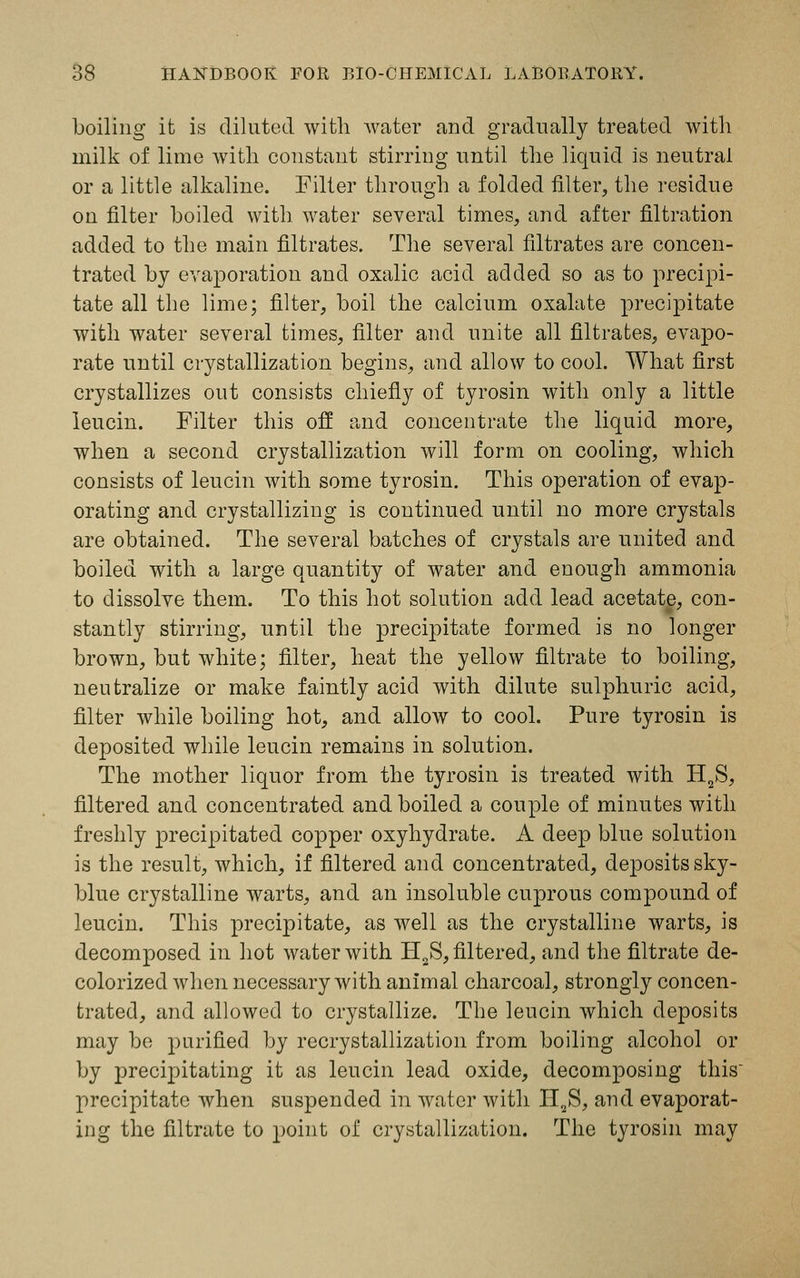 boiling it is diluted with water and gradually treated with milk of lime with constant stirring until the liquid is neutral or a little alkaline. Filter through a folded filter, the residue on filter boiled with water several times, and after filtration added to the main filtrates. The several filtrates are concen- trated by evaporation and oxalic acid added so as to precipi- tate all the lime; filter, boil the calcium oxalate precipitate with water several times, filter and unite all filtrates, evapo- rate until crystallization begins, and allow to cool. What first crystallizes out consists chiefly of tyrosin with only a little leucin. Filter this off and concentrate the liquid more, when a second crystallization will form on cooling, which consists of leucin with some tyrosin. This operation of evap- orating and crystallizing is continued until no more crystals are obtained. The several batches of crystals are united and boiled with a large quantity of water and enough ammonia to dissolve them. To this hot solution add lead acetate, con- stantly stirring, until the precijntate formed is no longer brown, but white; filter, heat the yellow filtrate to boiling, neutralize or make faintly acid with dilute sulphuric acid, filter while boiling hot, and allow to cool. Pure tyrosin is deposited while leucin remains in solution. The mother liquor from the tyrosin is treated with H2S, filtered and concentrated and boiled a couple of minutes with freshly precipitated copper oxyhydrate. A deep blue solution is the result, which, if filtered and concentrated, deposits sky- blue crystalline warts, and an insoluble cuprous compound of leucin. This precipitate, as well as the crystalline warts, is decomposed in hot water with H2S, filtered, and the filtrate de- colorized when necessary with animal charcoal, strongly concen- trated, and allowed to crystallize. The leucin which deposits may be purified by recrystallization from boiling alcohol or by precipitating it as leucin lead oxide, decomposing this precipitate when suspended in water with H2S, and evaporat- ing the filtrate to point of crystallization. The tyrosin may