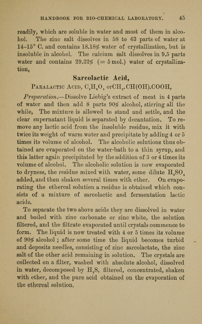 readily, which are soluble in water and most of them in alco- hol. The zinc salt dissolves in 58 to 63 parts of water at 14-15° 0. and contains 18.18$ water of crystallization, but is insoluble in alcohol. The calcium salt dissolves in 9,5 parts water and contains 29.22$ (= 5mol.) water of crystalliza- tion, Sarcolactic Acid, Paralactic Acid, C3H603 orCH,.CH(OH).COOH, Preparation,—Dissolve Liebig's extract of meat in 4 parts of water and then add 8 parts 90$ alcohol, stirring all the while. The mixture is allowed to stand and settle, and the clear supernatant liquid is separated by decantation. To re- move any lactic acid from the insoluble residue, mix it with twice its weight of warm water and precipitate by adding 4 or 5 times its volume of alcohol. The alcoholic solutions thus ob- tained are evaporated on the water-bath to a thin syrup, and this latter again precipitated by the addition of 3 or 4 times its volume of alcohol. The alcoholic solution is now evaporated to dryness, the residue mixed with water, some dilute H2S04 added, and then shaken several times with ether. On evapo- rating the ethereal solution a residue is obtained which con- sists of a mixture of sarcolactic and fermentation lactic acids. To separate the two above acids they are dissolved in water and boiled with zinc carbonate or zinc white, the solution filtered, and the filtrate evaporated until crystals commence to form. The liquid is now treated with 4 or 5 times its volume of 90$ alcohol ; after some time the liquid becomes turbid and deposits needles, consisting of zinc sarcolactate, the zinc salt of the other acid remaining in solution. The crystals are collected on a filter, washed with absolute alcohol, dissolved in water, decomposed by H2S, filtered, concentrated, shaken with ether, and the pure acid obtained on the evaporation of the ethereal solution,