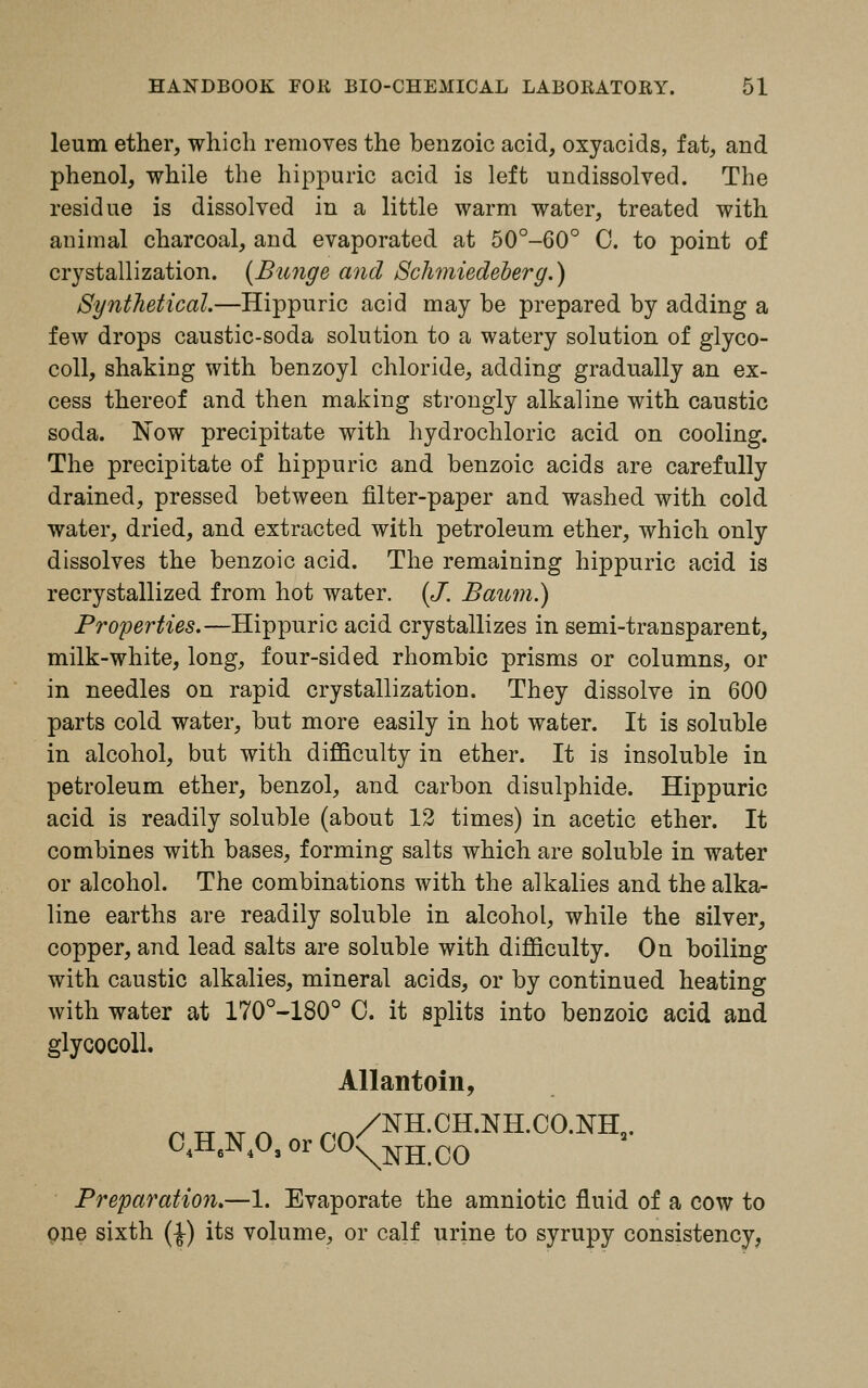 leum ether, which removes the benzoic acid, oxyacids, fat, and phenol, while the hippuric acid is left undissolved. The residue is dissolved in a little warm water, treated with animal charcoal, and evaporated at 50°-60° 0. to point of crystallization. (Bunge and Schmiedeb'erg.) Synthetical.—Hippuric acid may be prepared by adding a few drops caustic-soda solution to a watery solution of glyco- coll, shaking with benzoyl chloride, adding gradually an ex- cess thereof and then making strongly alkaline with caustic soda. Now precipitate with hydrochloric acid on cooling. The precipitate of hippuric and benzoic acids are carefully drained, pressed between filter-paper and washed with cold water, dried, and extracted with petroleum ether, which only dissolves the benzoic acid. The remaining hippuric acid is recrystallized from hot water. (J. Baum.) Properties.—Hippuric acid crystallizes in semi-transparent, milk-white, long, four-sided rhombic prisms or columns, or in needles on rapid crystallization. They dissolve in 600 parts cold water, but more easily in hot water. It is soluble in alcohol, but with difficulty in ether. It is insoluble in petroleum ether, benzol, and carbon disulphide. Hippuric acid is readily soluble (about 12 times) in acetic ether. It combines with bases, forming salts which are soluble in water or alcohol. The combinations with the alkalies and the alka- line earths are readily soluble in alcohol, while the silver, copper, and lead salts are soluble with difficulty. On boiling with caustic alkalies, mineral acids, or by continued heating with water at 170°-180° 0. it splits into benzoic acid and glycocoll. Allantoin, n tt at a r,A/NH.CH.NH.CO.NHa. 04H6N403 or CO^NH co Preparation.—1. Evaporate the amniotic fluid of a cow to pne sixth (£) its volume, or calf urine to syrupy consistency,