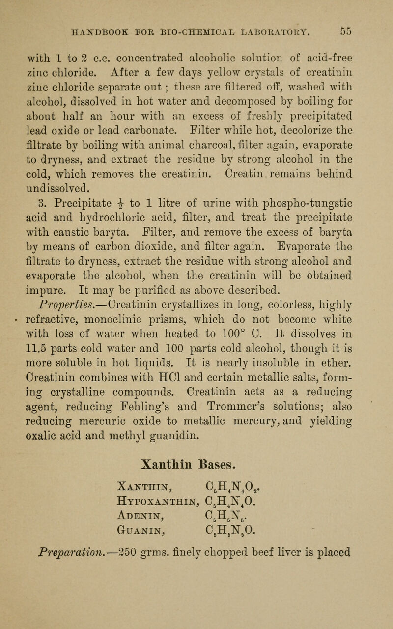 with 1 to 2 c.c. concentrated alcoholic solution of acid-free zinc chloride. After a few days yellow crystals of creatinin zinc chloride separate out ; these are filtered off, washed with alcohol, dissolved in hot water and decomposed by boiling for about half an hour with an excess of freshly precipitated lead oxide or lead carbonate. Filter while hot, decolorize the filtrate by boiling with animal charcoal, filter again, evaporate to dryness, and extract the residue by strong alcohol in the cold, which removes the creatinin. Creatin remains behind undissolved. 3. Precipitate -§- to 1 litre of urine with phospho-tungstic acid and hydrochloric acid, filter, and treat the precipitate with caustic baryta. Filter, and remove the excess of baryta by means of carbon dioxide, and filter again. Evaporate the filtrate to dryness, extract the residue with strong alcohol and evaporate the alcohol, when the creatinin will be obtained impure. It may be purified as above described. Properties.—Creatinin crystallizes in long, colorless, highly refractive, monoclinic prisms, which do not become white with loss of water when heated to 100° C. It dissolves in 11.5 parts cold water and 100 parts cold alcohol, though it is more soluble in hot liquids. It is nearly insoluble in ether. Creatinin combines with HC1 and certain metallic salts, form- ing crystalline compounds. Creatinin acts as a reducing agent, reducing Fehling's and Trommer's solutions; also reducing mercuric oxide to metallic mercury, and yielding oxalic acid and methyl guanidin. Xanthin Bases. Xanthln, C&H4N402. Hypoxanthin, C.IO^O. ' 5 4 4 Adenin, C5H6N6. Guanin, C5H5N50. Preparation.—250 grms. finely chopped beef liver is placed