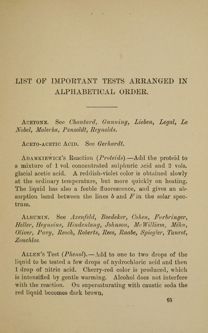 LIST OF IMPORTANT TESTS ARRANGED IN ALPHABETICAL ORDER. Acetone. See Chautard, Gunning, Lieben, Legal, Le Nobel, Materia, Penzolclt, Reynolds. Aceto-acetic Acid. See Gerhardt. Adamkiewicz's Reaction (Proteids).—Add the proteid to a mixture of 1 vol. concentrated sulphuric acid and 2 vols, glacial acetic acid. A reddish-violet color is obtained slowly at the ordinary temperature, but more quickly on heating. The liquid has also a feeble fluorescence, and gives an ab- sorption band between the lines b and F in the solar spec- trum. Albumin-. See Axenfeld, Boedeher, Cohen, Furbringer, Heller, Heynsius, Hindenlang, Johnson, McWilliam, Mehu, Oliver, Pavy, Eeoch, Roberts, Rees, Raabe, Spiegler, Tanret, Zouchlos. Allen's Test (Phenol).—Add to one to two drops of the liquid to be tested a few drops of hydrochloric acid and then 1 drop of nitric acid. Cherry-red color is produced, which is intensified by gentle warming. Alcohol does not interfere with the reaction. On supersaturating with caustic soda the red liquid becomes dark brown,