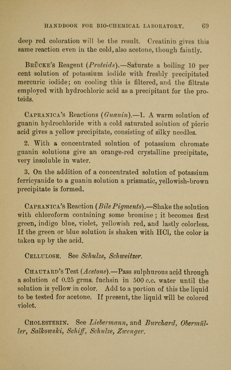 deep red coloration will be the result. Creatinin gives this same reaction even in the cold, also acetone, though faintly. Brucke's Reagent (Proteids).—Saturate a boiling 10 per cent solution of potassium iodide with freshly precipitated mercuric iodide; on cooling this is filtered, and the filtrate employed with hydrochloric acid as a precipitant for the pro- teids. Capranica's Reactions (Guanin).—1. A warm solution of guanin hydrochloride with a cold saturated solution of picric acid gives a yellow precipitate, consisting of silky needles. 2. With a concentrated solution of potassium chromate guanin solutions give an orange-red crystalline precipitate, very insoluble in water. 3. On the addition of a concentrated solution of potassium ferricyanide to a guanin solution a prismatic, yellowish-brown precipitate is formed. Capranica's Reaction (Bile Pigments).—Shake the solution with chloroform containing some bromine; it becomes first green, indigo blue, violet, yellowish red, and lastly colorless. If the green or blue solution is shaken with HOI, the color is taken up by the acid. Cellulose. See Schulze, Scliiveitzer. Chautard's Test (Acetone).—Pass sulphurous acid through a solution of 0.25 grms. fuchsin in 500 c.c. water until the solution is yellow in color. Add to a portion of this the liquid to be tested for acetone. If present, the liquid will be colored violet. Cholesterin. See Liebermann, and Burchard, Obermiil- ler, Salkoivski, Schiff, Schulze, Zwcnger.