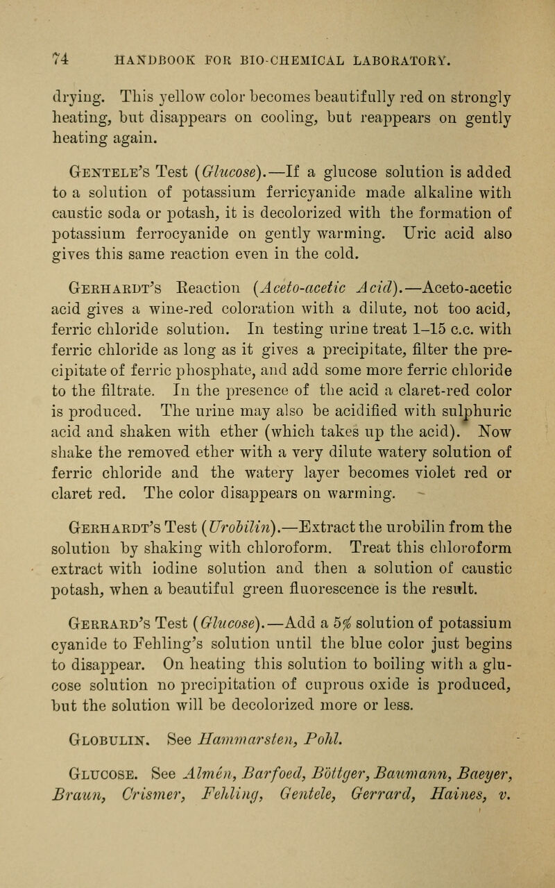 drying. This yellow color becomes beautifully red on strongly heating, but disappears on cooling, but reappears on gently heating again. Gentele's Test [Glucose).—If a glucose solution is added to a solution of potassium ferricyanide made alkaline with caustic soda or potash, it is decolorized with the formation of potassium ferrocyanide on gently warming. Uric acid also gives this same reaction even in the cold. Gerhardt/s Eeaction {Aceto-acetic Acid).—Aceto-acetic acid gives a wine-red coloration with a dilute, not too acid, ferric chloride solution. In testing urine treat 1-15 c.c. with ferric chloride as long as it gives a precipitate, filter the pre- cipitate of ferric phosphate, and add some more ferric chloride to the filtrate. In the presence of the acid a claret-red color is produced. The urine may also be acidified with sulphuric acid and shaken with ether (which takes up the acid). Now shake the removed ether with a very dilute watery solution of ferric chloride and the watery layer becomes violet red or claret red. The color disappears on warming. Gerhardt's Test {Urobilin).—Extract the urobilin from the solution by shaking with chloroform. Treat this chloroform extract with iodine solution and then a solution of caustic potash, when a beautiful green fluorescence is the result. Gerrard's Test {Glucose).—Add a 5$ solution of potassium cyanide to Fehling's solution until the blue color just begins to disappear. On heating this solution to boiling with a glu- cose solution no precipitation of cuprous oxide is produced, but the solution will be decolorized more or less. Globulin. See Hammarsten, Pold. Glucose. See Almen, Barfoed, Bottger, Baumann, Baeyer, Br aim, Crismer, Felding, Gentele, Gerrard, Haines, v.