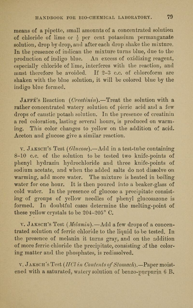 means of a pipette, small amounts of a concentrated solution of chloride of lime or -\ per cent potassium permanganate solution, drop by drop, and after each drop shake the mixture. In the presence of indican the mixture turns blue, due to the production of indigo blue. An excess of oxidizing reagent, especially chloride of lime, interferes with the reaction, and must therefore be avoided. If 2-3 c.c. of chloroform are shaken with the blue solution, it will be colored blue by the indigo blue formed. Jaffe's Reaction (Creatinin).—Treat the solution with a rather concentrated watery solution of picric acid and a few drops of caustic potash solution. In the presence of creatinin a red coloration, lasting several hours, is produced on warm- ing. Tliis color changes to yellow on the addition of acid. Aceton and glucose give a similar reaction. V. Jaksch's Test (Glucose).—Add in a test-tube containing 8-10 c.c. of the solution to be tested two knife-points of phenyl hydrazin hydrochloride and three knife-points of sodium acetate, and when the added salts do not dissolve on warming, add more water. The mixture is heated in boiling water for one hour. It is then poured into a beaker-glass of cold water. In the presence of glucose a precipitate consist- ing of groups of yellow needles of phenyl glucosazone is formed. In doubtful cases determine the melting-point of these yellow crystals to be 204-205° C. V. Jaksch's Test (Melanin).—Add a few drops of a concen- trated solution of ferric chloride to the liquid to be tested. In the presence of melanin it turns gray, and on the addition of more ferric chloride the precipitate, consisting of the color- ing matter and the phosphates, is redissolved. v. Jaksch's Test (TICl in Contents of Stomach).—Paper moist- ened with a saturated, watery solution of benzo-purpurin 6 B.