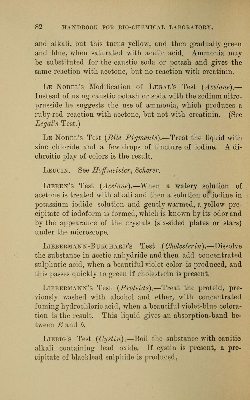 and alkali,, but this turns yellow, and then gradually green and blue, when saturated with acetic acid. Ammonia may be substituted for the caustic soda or potash and gives the same reaction with acetone, but no reaction with creatinin. Le Nobel's Modification of Legal's Test (Acetone).— Instead of using caustic potash or soda with the sodium nitro- prusside he suggests the use of ammonia, which produces a ruby-red reaction with acetone, but not with creatinin. (See LegaVs Test.) Le Nobel's Test (Bile Pigments).—Treat the liquid with zinc chloride and a few drops of tincture of iodine. A di- chroitic play of colors is the result. Leucln'. See Hoffmeister, Solierer. Lieben's Test (Acetone).—When a watery solution of acetone is treated with alkali and then a solution of iodine in potassium iodide solution and gently warmed, a yellow pre- cipitate of iodoform id formed, which is known by its odor and by the appearance of the crystals (six-sided plates or stars) under the microscope. Liebermann'-Burchard's Test (Gliolesterin).—Dissolve the substance in acetic anhydride and then add concentrated sulphuric acid, when a beautiful violet color is produced, and this passes quickly to green if cholesterin is present. Liebermann's Test (Proteids).—Treat the proteid, pre- viously washed with alcohol and ether, with concentrated fuming hydrochloric acid, when a beautiful violet-blue colora- tion is the result. This liquid gives an absorption-band be- tween E and b. Liebig's Test (Cystin).—Boil the substance with caujtic alkali containing lead oxide. If cystin is present, a pre- cipitate of blacklead sulphide is produced.