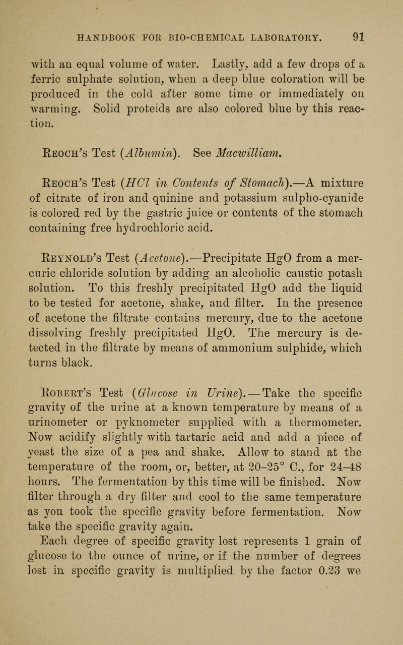 with an equal volume of water. Lastly, add a few drops of a ferric sulphate solution, when a deep blue coloration will be produced in the cold after some time or immediately on warming. Solid proteids are also colored blue by this reac- tion. Keoch's Test (Albumin). See Macivilliam. Reoch's Test (HCl in Contents of Stomach).—A mixture of citrate of iron and quinine and potassium sulpho-cyanide is colored red by the gastric juice or contents of the stomach containing free hydrochloric acid. Reynold's Test (Acetone).—Precipitate HgO from a mer- curic chloride solution by adding an alcoholic caustic potash solution. To this freshly precipitated HgO add the liquid to be tested for acetone, shake, and filter. In the presence of acetone the filtrate contains mercury, due to the acetone dissolving freshly precipitated HgO. The mercury is de- tected in the filtrate by means of ammonium sulphide, which turns black. Robert's Test (Glucose in Urine). — Take the specific gravity of the urine at a known temperature by means of a urinometer or pyknometer supplied with a thermometer. Now acidify slightly with tartaric acid and add a piece of yeast the size of a pea and shake. Allow to stand at the temperature of the room, or, better, at 20-25° C, for 24-48 hours. The fermentation by this time will be finished. Now filter through a dry filter and cool to the same temperature as you took the specific gravity before fermentation. Now take the specific gravity again. Each degree of specific gravity lost represents 1 grain of glucose to the ounce of urine, or if the number of degrees lost in specific gravity is multiplied by the factor 0.23 we