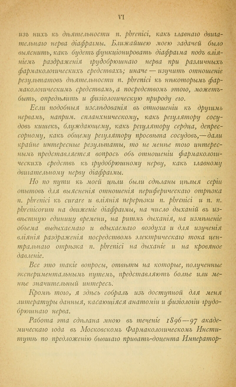 У1 изъ нихъ къ д^ъятсяьностп п. рЬгепш, какъ главнаго двига- тельиаго нерва д'шфрагмы. Ближайшею моею задачей было выяснить, какъ будешь функг^юннроватъ дгафрагма подъ влгя- нгемъ раздраженгя грудобрюшнаго нерва при различныхъ фармакологическихъ средствахъ; иначе — изучить отношете результатовъ дпятельности п. рЬгетсг къ нгькоторымъ фар- макологическимъ средствамъ, а посредствомъ этого, можетъ- быть, определить и физголошческую природу его. Если подобныя изслп>довашя въ отногаенги къ другимъ нервамъ, наприм. спланхническому, какъ регулятору сосу- довъ кигиекъ, блуждаюъцему, какъ регулятору сердца, депрес- сорному, какъ общему регулятору просвгьта сосудовъ,—далгг крайне интересные результаты, то не мешье того интерес- нымъ представляется вопросъ объ отношенги фармакологи- ческихъ средотвъ къ грудобрюгиному нерву, какъ главному двигательному нерву дгафрагмы. Но по туши къ моей г{1ълг1 былгг сдп>ланы г^п>лыя серги опытовъ для выясненгя отногиенгя периферическаго отртзка п. рЬгетсг къ сигаге и влгятя перер1ъзки п. рЬгепгсг и п. п. рЬгепгсотт на движете дгафрагмы, на число дыхангй въ из- вестную едингщу времени, на ритмъ дыхангя, на измтненге объема выдыхаемаго и вдыхаемаго воздуха и для изученгя влгянгя раздраженгя посредствомъ электрическаго гпока г^ен- тральнаго отрезка гг. рЬгепгсг на дыханге гь на кровяное давленге. Все это тате воггросы, ответы на которые, полученные дкспериментальнымъ ггутемъ, представляютъ более или ме- нее значительный гттересъ. Кромгь того, я здгьсь собралъ изъ достуггной для меня литературы данныя, касаюицяся анатомги и физгологш грудо- брюгинаго нерва. Работа эгпа сделана мною въ течете 18^6—^у акаде- мическаго года въ Московскомъ Фармакологическомъ Инсти- тутгъ по предложенгю бывгиаго приватъ-дои^енша Император-