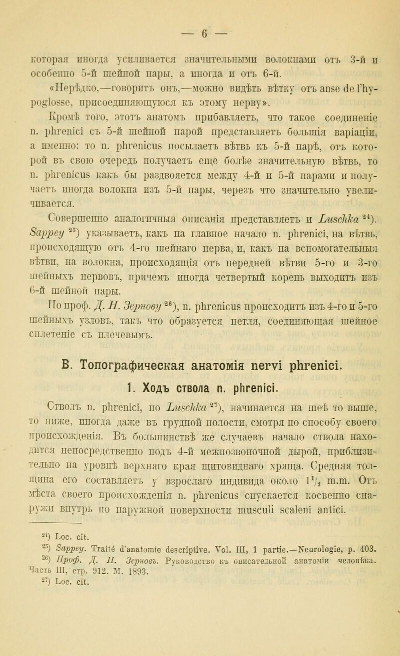 ь'оторая иногда усиливается зиачитольньвш волокиа^ш отъ 3-й и особенно 5-й шейной пары, а иногда и от7> 6-й. «Нер'Ьдко,—говорить опъ,—можно вид'Ьть в'ктку отъ апзе йе ГЬу- ро§1о88е, присоединяющуюся къ этому нерву». Кром'Ь того, этотъ анатомъ прибавляетъ, что такое соедпнеше п. р11ген1с1 съ 5-й шейной парой нредставляетъ большгя вар1ацш, а именно: то п. рЬгешснб посылаетъ в'Ьтвь къ 5-й пар^, отъ кото- рой въ свою очередь получаетъ еш;е бол^е значительную в^зтвь, то п. р11геп1си8 какъ бы раздвояется ме;кду 4-й и 5-й пара-ми и полу- чаетъ иногда волокна изъ 5-й пары, черезъ что значительно увели- чивается. Совершенно аналогичныя описан1я нредставляетъ и ЬизсШа ■'*). Зарреу ^^) указываетъ, какъ па главное начало п. ркгепгс!, па вЬтвь, происходяш;ую отъ 4-го шейнаго нерва, и, какъ на вспомогательный в^твн, на волокна, происходящ1я отъ передней в^тви 5-го и 3-го шейпыхъ первовъ, пржчемъ иногда четвертый корень выходптъ изъ (3-й шейной пары. По проф. Д. Н. Зернову ^^), п. рЬгетсиз пропсходитъ изъ 4-го и 5-го шепныхъ узловъ. такъ что образуется петля, соединяюп];ая шейное сплетете съ плечевьпгъ. В. Топографическая анатом1я пегу! рЬгешс!. 1. Ходъ ствола п. р[1геп1С1. Стволъ п. рЬгеп1с1, по ЬизсШа ^''), начинается на ше-Ь то выше, то ниже, иногда даже въ грудной по.юстп, смотря по способу своего пропсхожден1я. Въ большинстве же случаевъ начало ствола нахо- дится непосредственно подъ 4-й межнозвоно^шой дырой, приблизи- тельно на уровне верхняго края ш;птовиднаго хряща. Средняя тол- пщна его составляетъ у взрослаго индивида около 1^'2 т.ш. От], 1гЬста своего происхожден1я п. р11геп1си8 спускается косвенно сна- руяси внутрь по наружной поверхностп шизсиИ йса1еп1 ап11с1. 2») Ьос. Ш^ 2») Варреу. Тга11ё (1'апа{01П1е йезспр^уе. Уо1. III, 1 рагИе.—Хеиго1о§1е, р. 403. 26) Проф. Д. Н. Зсрновъ. Руководство къ описательной анатозпн человека. Часть Ш, стр, 912. М. 1893. 2) Ьос. сИ,