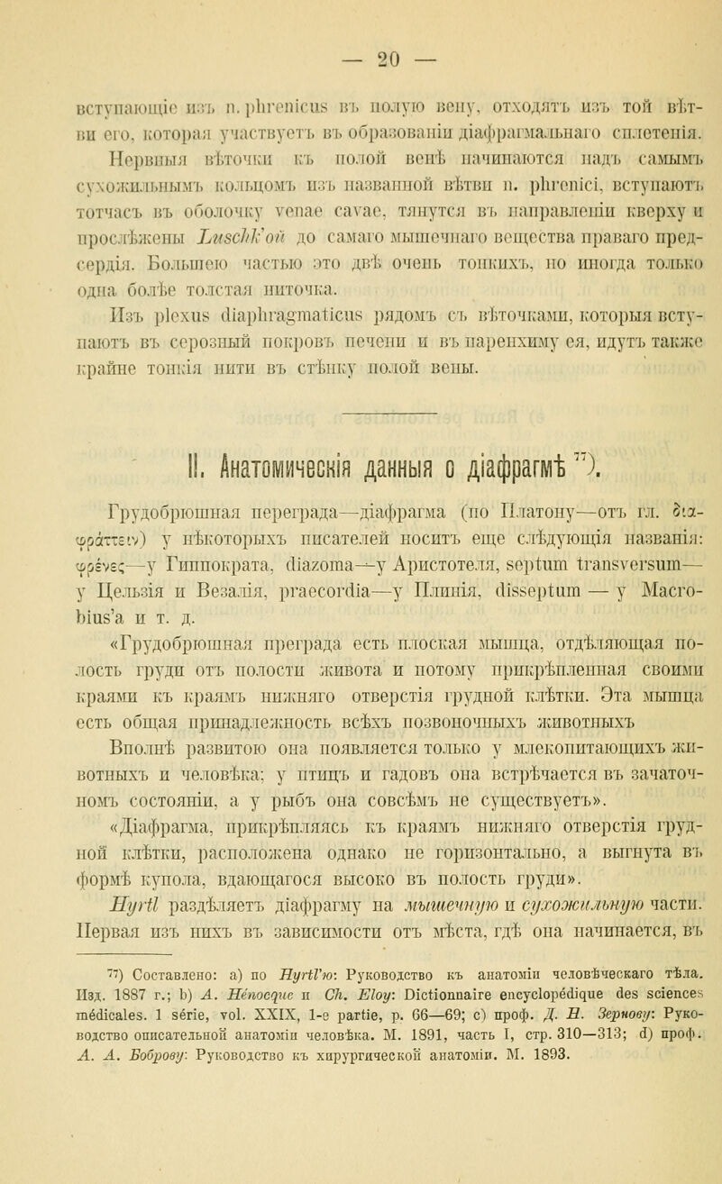 вступаюице иэт, п. |)11геп1си8 и[. полую вену, отходятъ нзъ той в'Ьт- вн его, ь'оторал участвует!, въ образовагйи д1аф[)аг.мальнаго сплстен1я. Нервпыя в-Ьточки къ полой вен'Ь начинаются падъ самымъ сухожильнымъ кольцомъ изъ названной в'Ьтви п. р11геп1С1, вступаютъ тотчасъ въ оболочку уепае сауас, тянутся в{. паправлегпи кверху и прослежены ТжзсЫх'ой до самаго мышсчнаго вещества праваго пред- серд1Я. Большею частью это дв-Ь очень топкпхъ, по иногда то^п>ко одна бол'Ье толстая ниточка. Изъ р1ехи8 сИар111'а§гаа1;1си8 рядомъ съ в'Ьточками, к'оторыя всту- паютъ въ серозный покровъ печени и въ паренхиму ея, идутъ таклсс крайне тонк1я нити въ ст'Ьнку полой вешхГ. II. Анатомичесн1н данныя о д1афрагмЬ''). Грудобрюшная переграда—дгафрагма (по Платону—отъ гл. §'л- ц)раттг1>) у н^которыхъ писателей носитъ еще сл^дующгя названхя: ^г^Ыс—у Гиппократа, с11агота---у Аристотеля, 8ер1;ит 1;гап8Уег8ит— у Цельзгя и Везалгя, ргаесог(11а—у Плишя, сИвберШш — у Масго- Ыив'а и т. д. «Грудобрюшна.4 преграда есть плоская мышца, отделяющая по- лость груди отъ полости живота и потому прикрепленная своими краяйш къ краямъ нилшяго отверстгя грудной клетки. Эта мышца есть общая принадлежность вс^хъ позвоночпыхъ животныхъ Вполне развитою она появляется только у млекопитающихъ жи- вотныхъ и человека; у птицъ и гадовъ она встречается въ зачаточ- номъ состоянш, а у рыбъ она совсемъ не существуетъ». «Дгафрагма, прикрепляясь къ краямъ ншкняго отверст1я груд- ной клетки, располо:кена однако не горизонтально, а выгнута въ форме купола, вдающагося высоко въ полость груди». НугИ разделяетъ Д1афрагму на мышечную и сухожильную части. Первая изъ нихъ въ зависимости отъ ьгЬста, где она начинается, въ -) Составлено: а) по МуНТю: Руководство къ анатомш челов'Ьческаго т'Ьла. Изд. 1887 г.; Ъ) А. 11ёпосс1ие п С/г. Е1оу: ВхсПоппахге е1гсус1орё(^^^ие йез 8с^епсе^^ 1пё(11са1ез. 1 зёпе, уо1. XXIX, 1-9 рагНе, р. 66—69; с;) проф. Д. В. Зернову: Руко- водство описательной анатохпп человека. М. 1891, часть I, стр. 310—313; Д) проф. А. А. Боброву. Руководство къ хирургической анатол1и. М. 1893.