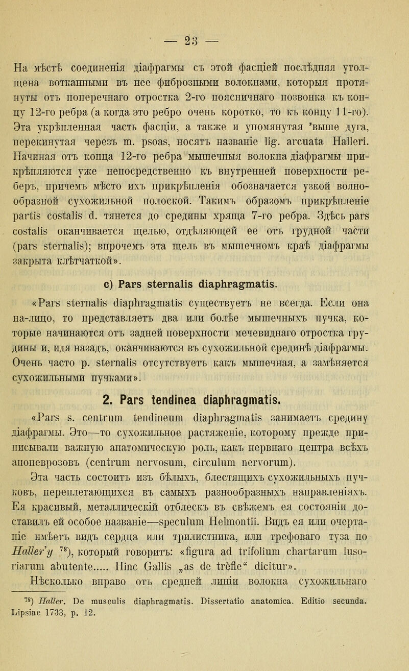 На м'Ьст'Ь соединешя д1афрагмы съ этой фасщей посл'Ьдняя утол- щена вотканными въ нее фиброзными волокнами, которыя протя- нуты отъ понеречнаго отростка 2-го поясничнаго позвонка къ кон- цу 12-го ребра (а когда это ребро очень коротко, то къ концу ] 1-го). Эта укрепленная часть фасщи, а также и упомянутая 'выше дуга, перекинутая черезъ т. рвоае, носятъ назваше И§. агсиа1;а НаИеп. Начиная отъ конца 12-го ребра мышечныя волокна д1афрагмы при- кр'Ьпляются уже непосредственно къ внутренней поверхности ре- беръ, причемъ м^сто ихъ прикр'Ьплешя обозначается узкой волно- образной сухожильной полоской. Такимъ образомъ прикр^плете рагИб со81;аИ8 с1. тянется до средины хряща 7-го ребра. Зд'Ьсь рагв С081;аИ8 оканчивается щелью, отделяющей ее отъ грудной части (раг8 81;егпаИ8); впрочемъ эта щель въ мышечномъ кра^ д1афрагмы закрыта клетчаткой». с) Раг8 81;егпаИ8 ШарЬгаё^таИз. «Раг8 81;егпаИ8 (НарЬга^'шаМз существуетъ не всегда. Если она на-лицо, то представляетъ два или бол^е мышечныхъ пучка, ко- торые начинаются отъ задней поверхности мечевиднаго отростка гру- дины и, идя назадъ, оканчиваются въ сухожильной средине дхафрагмы. Очень часто р. 81;егпаИ8 отсутствуетъ какъ мышечная, а заменяется сухожильными пучками». 2. Раг$ 1епс11пеа (НарНгадтаИз. «Раг8 8. сепйчгт 1;епдшеит (11ар11га§та1;18 занимаетъ средину Д1афрагмы. Это^—то сухолшльное растяженхе, которому прежде при- писывали валшую анатомическую роль, какъ нервнаго центра всехъ апоневрозовъ (сеп1;гит пегуоеиш, с1гси1ит пегуогиш). Эта часть состоитъ изъ белыхъ, блестящихъ сухожильпыхъ пуч- ковъ, переплетающихся въ самыхъ разнообразныхъ направлешяхъ. Ея красивый, металлически отблескъ въ свежемъ ея состояши до- ставилъ ей особое назваше—8реси1ит Не1топ1;и. Видъ ея или очерта- н1е имеетъ видъ сердца или трилистника, или трефоваго туза по НаНегу ^^З, который говоритъ: «%ига а(1 1;гШ1ит сЬаг^апгт 1и8о- пагиш аЪ111еп1;е Ншс (хаШз „аз (1е 1;гёйе (11С11;иг». несколько вправо отъ средней лиши волокна сухожильнаго ■'8) НсШег. Ве шизсиИз (11арЬга§та1;13. Б188ег1;айо апа1:ош1са. Еййхо зесипйа. Ырзаае 1733, р. 12.