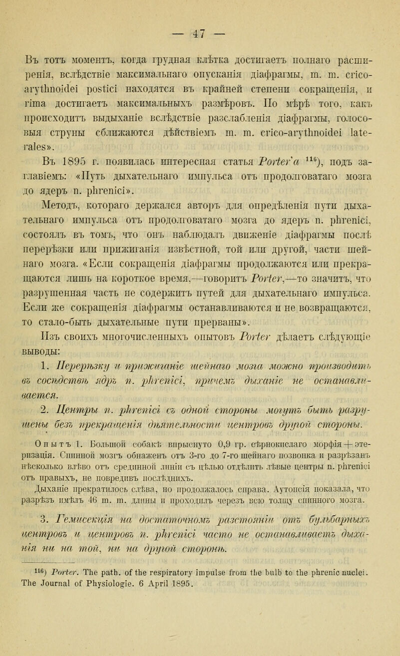 Въ тотъ моментъ, когда грудная клетка достигаетъ полнаго расши- рен1я, всл-ЬдстЕхе максимальнаго опускашя Д1афраг]яы, т. т. спсо- агуИшокТе! ро81;1с1 находятся въ крайней степени сокращенхя, и г1та достигаетъ максимальныхъ разм-ЬроБъ. По ьйртЬ того, какъ происходитъ выдыхан1е всл'Ьдств1е разслаблен1я д1афраглгы, голосо- выя струны сближаются дМствхемъ т. т. спсо-агуШпохйе! 1а^е- га1е8». Въ 1895 г. появилась интересная статья РоНега ^), подъ за- главхемъ: «Путь дыхательнаго импульса отъ продолговатаго мозга до ядеръ п. рЬгешс!». Методъ, котораго держался авторъ для опред4лен1Я пути дыха- тельнаго импульса отъ продолговатаго мозга до ядеръ п. рЬ.геп1с1, состоялъ въ томъ, что онъ наблюдалъ движен1е д1афрагмы посл-Ь перер'Ьзки или прижигания изв'Ьстной, той или другой, части шей- наго мозга. «Если сокращен1Я д1афраглш продолжаются или прекра- щаются лишь на короткое время,—говорить РоНег,—то значить, что разрушенная часть не содержитъ путей для дыхательнаго импульса. Если же сокрап];ен1я д1афрагмы останавливаются и не возвраш;аются, то стало-быть дыхательные пути прерваны». Пзъ своихъ многочисленныхъ опытовъ РоНег д'Ьлаетъ сл'Ьдующ1е выводы: 1. Пе^щлъзку и приоюигате шемнаго мозга мооюно щюизводтпь во соаъдств)ь яд^л п. рЫешсг., пргспе.мъ дыхате не остаиавли- тется. 2. Центры п. рЬгепгсг съ одной стороны могутъ быть разру- тены безо ^/рекрагценгя гЪьятельностп иентровъ другой стороны. Опытъ 1. Большой собак* впрыснуто 0,9 гр. сЬрнокпслаго морф1я-|-эте- ризащя. Спинной мозгъ обнаженъ отъ 3-го до 7-го шейнаго позвонка и разр^ззанъ н15Сколько вл1зво отъ срединной лиши съ ц-блью отд-Ьлпть л-Ёвые центры п. рпгептс! отъ правыхъ, не повредпвъ посл-Ьднихъ. Дыхаше прекратилось сл-Ьва, но продолжалось справа. Аутопсия показа.ла, что разр'Ёзъ шйлъ 46 т. т. длины и проходплъ черезъ всю толщу спинного мозга. 3. Гемисеш(/гя на достаточномо ^^(^^зстоян'т отъ бульбарныхъ г^ентровъ и г^ентрово п. рЪгетсг часто не останавливаетъ дыха- шя ни на тог1, ни на другой стороть. 116^ РоНвг. ТЬе ра111. оИЪе гезр1га^огу 1три1зе &ога \Ъе Ьи1Ь 1о 1Ье рЬгепхс пис1е!. ТЬе Доигпа! о? Р11уз1о1о§1е. 6 АргП 1895.