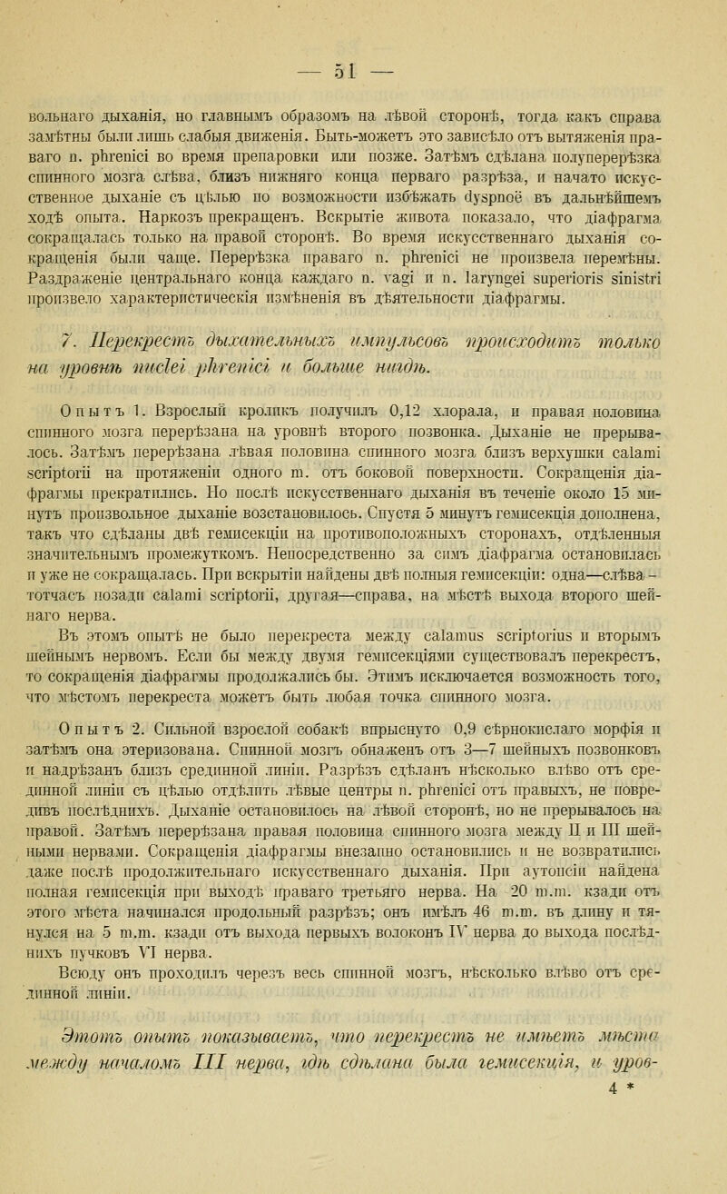 во.тьнаго дыхан1Я, но главньшъ образомъ на л-Ьвой сторон-Ь, тогда какъ справа зам-Ётны были лишь слабыя движешя. Быть-можетъ это завпс-бло отъ вытяженгя пра- ваго п. рЬгешс! во время препаровки или позже. Зат-Ьмъ сд-Ьдана полуперер'Ьзка спинного мозга сл-Ьва, близъ нижняго конца перваго разр-Ьза, и начато пскус- ственное дыхаше съ ц1злью по возможности пзб1зжать г1узрпоё въ дальн'^йшемъ ход-Ь опыта. Наркозъ прекращенъ. Вскрытое живота показало, что д1афрагма сокращалась только на правой сторон15. Во время искусственнаго дыхашя со- кращешя были чаще. Перерезка праваго п. рЬгеп1с1 не произвела перем-Ьны. Раздражеше центральнаго конца каждаго п. уа§1 и п. 1агуп§е1 зирепогхз зхпхд^г! произвело ха.рактеристическ1я пзм-Ьнешя въ д-Ьятельности диафрагмы. 7. 11е2)екресто дыхательныхъ импульсовъ происходить только на уровиП) писШ рЫешсъ и больше шндгь. Оиытъ 1. Взрослый кролпкъ получилъ 0,12 хлорала, и правая по.ювпна спинного мозга перерезана на уровн'Ь второго позвонка. Дыхаше не прерыва- лось. Зат-Ьмъ перер'Ьзана л-Ьвая половина спинного мозга близъ верхушки са1ат1 8Спр(оги на протяжеши одного т. отъ боковой поверхности. Сокращешя Д1а- фрагмы прекратились. Но постЬ искусственнаго дыхашя въ течете около 15 ми- нуть произвольное дыхаше возстанови.10Сь. Спустя 5 минутъ гемисекщя дополнена, такъ что сд-Ёланы дв-Ь гемисекиди на протпвоположныхъ сторонахъ, отд'Ьленныя значительнымъ промежуткомъ. Непосредственно за спмъ дхафрагма остановилась и уже не сокращалась. При вскрыт1п найдены дб-ё полныя гемисекщи: одна—сл-Ьва - тотчасъ позади са1ат1 8Спр1оги, другая—справа, на м-ёст-ё вььхода второго шеп- ыаго нерва. Въ этомъ опыт-Ь не было перекреста между са1ати8 8Сг1р1огшз и вторымъ шейнымъ нервомъ. Если бы между двумя гемисекщями суп];ествовалъ перекрестъ, то сокращешя д1афрагмы продолжались бы. Этимъ исключается возможность того, что м'Ёстомъ перекреста мржетъ быть любая точка спинного мозга. О п ы т ъ 2. Сильной взрослой собак-^Ь впрысщ'то 0,9 с-Ёрнокислаго морф1Я и зат'Ьмъ она этеризована. Спинной мозгъ обнаженъ отъ 3—7 шейныхъ позвонковъ и надрЬзанъ близъ сред1шной лиши. Разр-Ьзь сд15ланъ н-йсколько вл1;во отъ сре- динной либ1и съ ц15.лью отд15Лпть л-Ьвые центры п. рЪгепхс! отъ правыхъ, не повре- дтгвъ посл1зднихъ. Дыхан1е остановилось на .тбвой сторон-Ь, но не прерыва.лось на 1фавой. Зат-Ьмъ перер1ззана правая половина спинного мозга между П и III шей- ными нервами. Сокращен1я Д1афрагмы внезапно остановились и не возврати.тась даже посл-Ё продолжительнаго искусственнаго дыхашя. При аутопсхи найдена полная гемисекщя при выход-Ь гфаваго третьяго нерва. На 20 ш.ш. кзади отъ этого лгЬста начина.лся продольный разр'Ьзъ; онъ им-^лъ 46 т.т. въ длину и тя- ну.лся на 5 га.ш. кзади отъ выхода первыхъ волоконъ П' нерва до выхода постЬд- нихъ пучковъ VI нерва. Всюду онъ проходилъ черезъ весь спинной мозгъ, н'Ьсколько вл-ёво отъ сре- динной лиши. Этотъ опытъ 'показываетъ, что перекрестъ не илтетъ лтста .между шсчаломо III нерва, гдгь сджшна была гемисекщя, и уров- 4 *
