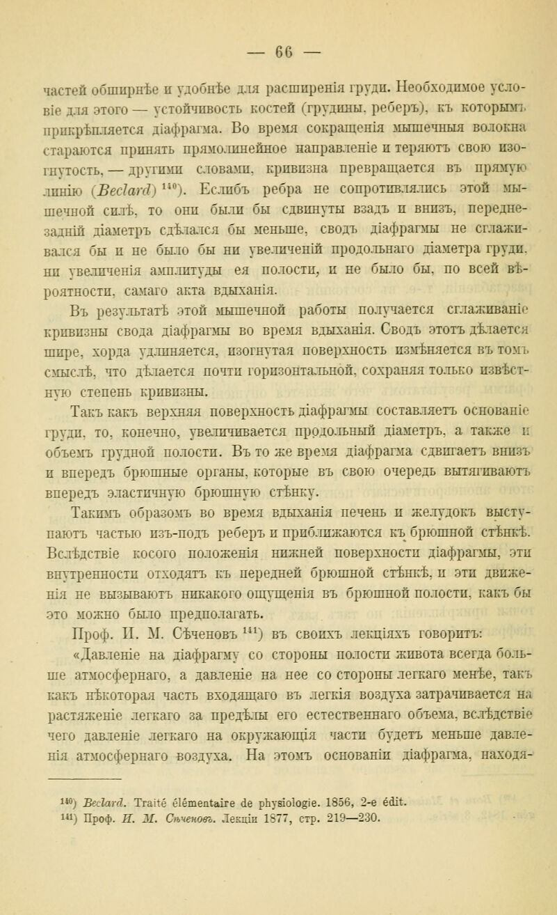 частей обширнее и удобнее для расширенхя груди. Необходшюе усло- В1е для этого — устойчивость костей (грудины, реберъ). къ которюп. прикрепляется Д1афрагма. Во время сокращенхя мышечныя волокна стараются принять прямолинейное направлен1е и теряютъ свою изо- гнутость, — другими слова>ш. кривизна превращается въ прюгую .тишю (Вес1аЫ) ). Еслибъ ребра не сопротивлялись этой мы- шечной силе, то они были бы сдвинуты взадъ и внизъ, передне- заднш д1аметръ сд1тался бы меньше, сводъ д1афрап1ы не сглажи- вался бы и не было бы ни увеличенш продольнаго д1аметра груди, ни увеличен1я амп.титуды ея полости, и не было бы. по всей в-Ь- роятности, самаго акта вдыхашя. Въ результате этой мышечной работы получается сглаживашо кривизны свода Д1афрапу1ы во время вдыхашя. Сводъ этотъ д4лается шире, хорда удлиняется, изогнутая поверхность извиняется въ томъ с>шсле, что д-Ьлается почти горизонтальной, сохраняя только извест- ную степень кривизны. Такъ какъ верхняя поверхность Д1афраг5ш составляетъ основан1о груди, то, конечно, увеличивается продольный д1аметръ, а также и объемъ грудной полости. Въ то же время дхафраша сдвпгаетъ внизъ и впередъ брюшные органы, которые въ свов^ очередь вытягпваютъ впередъ эластшшую брюшную станку. Такюгь образомъ во время вдыхашя печень и желудокъ высту- паютъ частью изъ-подъ реберъ и приближаются къ брюшной станке. Вследств1е косого положешя нижней поверхности Д1афраг5ш, эти внутренности отходятъ къ передней брюшной стЬш:% и эти движе- шя не вызываютъ никакого ощущешя въ брюшной полости, какъ бы это можно было предполагать. Проф. II. М. С-Ьченовъ ^) въ свопхъ лекц1яхъ говоритъ: «Давлеше на д1афрагму со стороны полости живота всегда бо.ть- ше атмосфернаго, а дактеше на нее со стороны легкаго мен^е, такъ какъ некоторая часть входящаго въ легк1я воздуха затрачивается на растяжеше легкаго за пределы его естественнаго объема. всл-Ьдств1е чего давлеше легкаго на окружаюпця части будетъ меньше давле- шя атмосфернаго воздуха. На этомъ основанш д1афрагма, находя- 1*0) Бес1аг(1. Тга1^ё ё1ёте11<;а1ге йе рЬу81о1о§1е. 1856, 2-е ёсЦ*. 1) Проф. И. ЛГ. Стеновъ. Лекцш 1577, стр. 219—230.