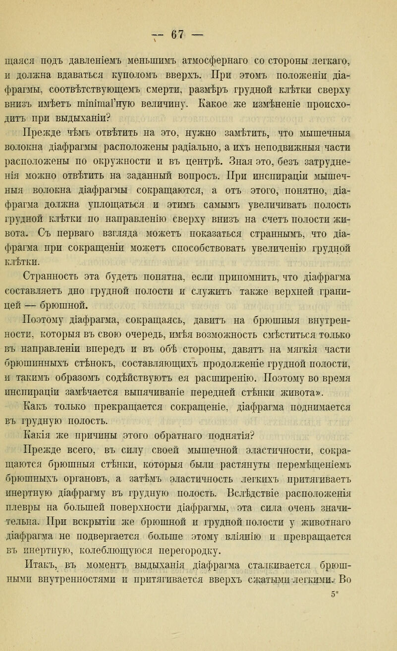 щался подъ давлен1емъ меньшимъ атмосфернаго со стороны легкаго, и должна вдаваться куполомъ вверхъ. При этомъ ноложенш д1а- фрагмы, соотв-Ьтствующемъ смерти, разм'Ьръ грудной клетки сверху внизъ и^йетъ тшшаГную величину. Какое же изм-Ьнеше происхо- дитъ при выдыхаши? Прежде ч'Ьмъ ответить на это, нужно заметить, что лхышечныя волокна Д1афрагмы расположены рад1ально, а ихъ неподвижныя части расположены по окружности и въ центре. Зная это, безъ затрудне- шя можно отв-Ьтить на заданный вопросъ. При инспирацш йшшеч- ныя волокна д1афрагмы сокращаются, а отъ этого, понятно, д1а- фрагма должна уплощаться и этимъ самымъ увеличивать полость грудной клетки по направлен1ю сверху внизъ на счетъ полости жи- вота. Съ перваго взгляда можетъ показаться странньпугь, что д1а- фрагма при сокращеши можетъ способствовать увеличешю грудной клетки. Странность эта будетъ понятна, если припомнить, что Д1афрагма составляетъ дно грудной полости и служитъ также верхней грани- цей — брюшной. Поэтому дхафрагма, сокращаясь, давитъ на брюшныя внутрен- ности, которыя въ свою очередь, им-Ья возможность сместиться только въ направленш впередъ и въ об'Ь стороны, давятъ на мягкая части брюшинныхъ ст'Ьнокъ, составляющихъ продолжеше грудной полости, и такимъ образомъ содМствуютъ ея расширешю. Поэтому во время инспирац1и замечается выпячиван1е передней ст'Ьнки живота». Какъ только прекращается сокращеше, д1афрагма поднимается въ грудную полость. Еак1я же причины этого обратнаго поднят1я? Прежде всего, въ силу своей мышечной эластичности, сокра- щаются брюшныя ст-Ьики, которыя были растянуты перем'Ьщешемъ брюшныхъ органовъ, а зат^мъ эластичность легкихъ притягиваетъ инертную Д1афрагму въ грудную полость. Всл'Ьдствхе расположешя плевры на большей поверхности Д1афрагмы, эта сила очень значи- тельна. При вскрытш :ке брюшной и грудной полости у животнаго Д1афрагма не подвергается больше этому вл1ян1Ю и превращается въ инертную, колеблющуюся перегородку. Итакъ, въ моментъ выдыхан1Я Д1афрагма сталкивается брюш- ными внутренностями и притягивается вверхъ слгатьвш легкими.-Во