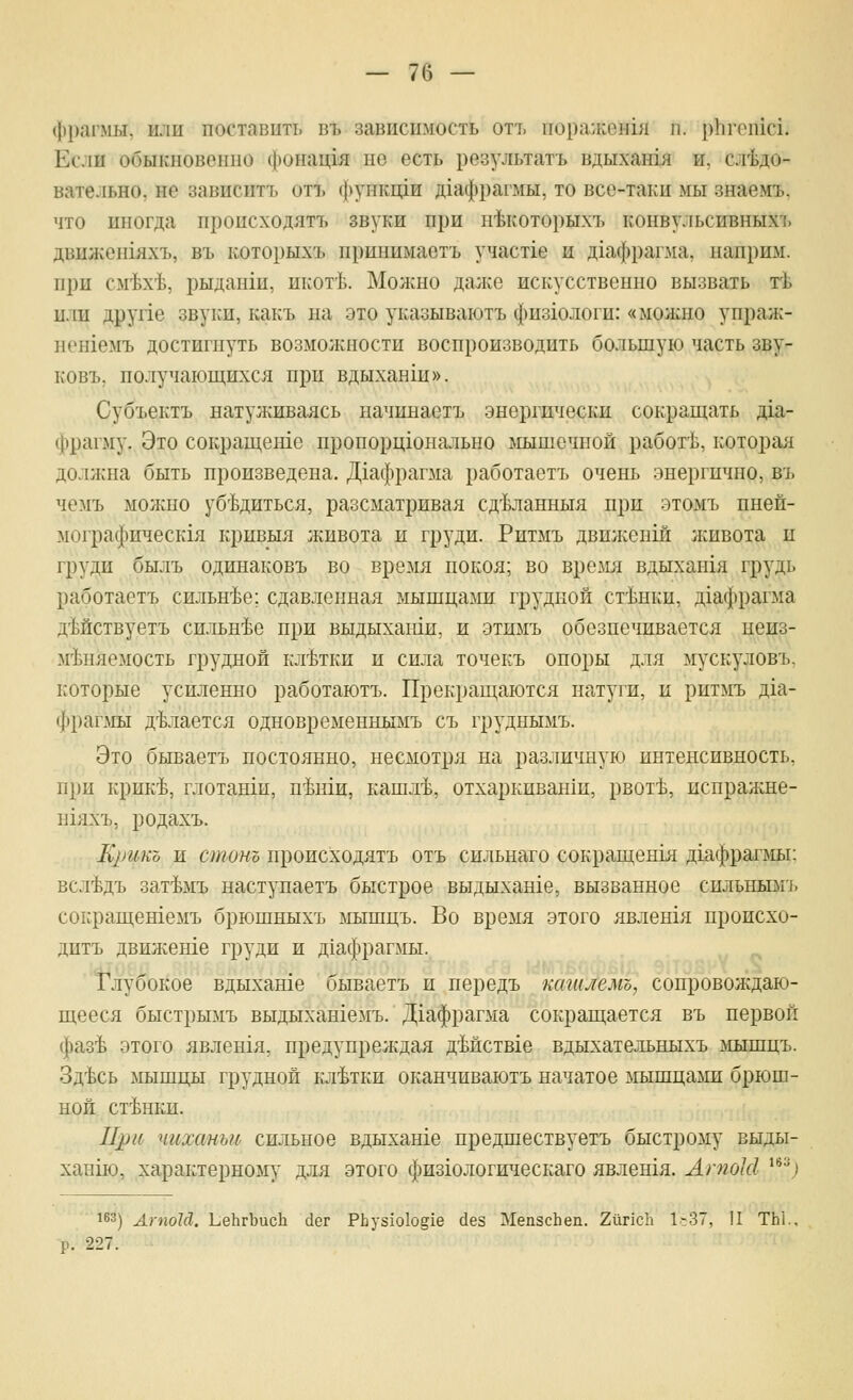 фрагмы, или поставить въ зависимость отъ пора;кен1я п. рЬгспхс!. Если обыкновенно фонащя но есть результатъ вдыхашя и, сл'Ьдо- вательно, не зависитъ отъ функнди д1афрагмы, то все-таки мы знаемъ, что иногда нроисходятъ звуки при нМоторы-хъ конвульсивныхъ двилхсн1яхъ, въ которыхъ нринимаетъ участ1е и дхафрагма. напрю!. при см'Ьх-Ь, 1)ыданш, нкогЬ. Молшо далее искусственно вызвать гЬ или друпе звуки, какъ на это указываютъ физхологи: «молшо унраж- нен1емъ достигнуть возмолсности воспроизводить большую часть зву- ковъ. получающихся при вдыханш». Субъектъ натулшваясь начинаетъ энергически сокращать д1а- фрагму. Это сокращеше пропорцшнально мышечной работ1з, которая должна быть произведена. Д1афрагма работаетъ очень энергично, въ чемъ можно уб^Ьдиться, разсматривая сд'Ьланныя при этомъ пней- мографическгя кривыя живота и груди. Ритмъ двилеенш лшвота и груди былъ одинаковъ во время покоя; во время вдыхангя грудь работаетъ сильнее; сдавленная мышцами грудной ст'Ьнки, д1афрагма дМствуетъ сильнее при выдыхаши, и этимъ обезпечивается неиз- м'Ьняемость грудной кл'Ьтки и сила точекъ опоры для мускуловъ, которые усиленно работаютъ. Прекращаются натуги, и ритмъ д1а- фрагмы д^Ьлается одновременнымъ съ груднымъ. Это бываетъ постоянно, несмотря на различную интенсивность, при крик'Ь, глотанш, п^ши, кашл'Ь, отхаркиван1и, рвот'Ь, испралше- Н1яхъ, родахъ. Крикъ и стино нроисходятъ отъ сильнаго сокращенгя дгафрагмы; всл4дъ зат^мъ наступаетъ быстрое выдыхаше, вызванное снльнымъ сокращетемъ брюшныхъ мышцъ. Во время этого явлешя происхо- дитъ движете груди и д1афрагмы. Т'лубокое вдыхаше бываетъ и передъ кагилемъ, сопровождаю- щееся быстрымъ выдыхан1емъ. Д1афрагма сокращается въ первой фаз^ этого явлен1я, предупреждая дМствге вдыхательныхъ мышцъ. Зд^сь мышцы грудной кл'Ьтки оканчиваютъ начатое мышцалш брюш- ной станки. При чиханьи сильное вдыхаше предшествуетъ быстрому выды- ханш, характерному для этого физгологическаго явлен1я. ЛпгоШ ^^''^) 163) АгпоЫ. ЬеЬгЪисЬ с1ег РЬуз1о1од1е с1ез МепзсЬеп. 2йг1сЬ 1--37, II ТЫ., -р. 227.